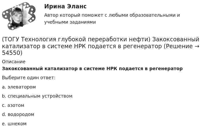      
            Описание
            Закоксованный катализатор в системе НРК подается в регенераторВыберите один ответ:a. элеватором b. специальным устройством c. азотом d. водородом e. шнеком   
            
            
            (ТОГУ Технология глубокой переработки нефти) Железо и кобальт находятся в ............. группе таблицы Менделеева(ТОГУ Технология глубокой переработки нефти) Закоксованный катализатор в системе НРК подается в регенератор(ТОГУ Технология глубокой переработки нефти) Изомеризацию на катализаторе ИП-62 ведут при температуре(ТОГУ Технология глубокой переработки нефти) Использование инертного газа или пара при регенерации катализатора гидроочистки определяет ........... (два слова)(ТОГУ Технология глубокой переработки нефти) Катализатор в системе установки с НРК передвигается под действием ...........(ТОГУ Технология глубокой переработки нефти) Катализатор риформинга защищают от отравления ..............(ТОГУ Технология глубокой переработки нефти) Катализатор СИ-2 выдерживает(ТОГУ Технология глубокой переработки нефти) Глубину превращения при висбрекинге ограничивает содержание (ТОГУ Технология глубокой переработки нефти) Давление в процессе Изомалк-2 составляет .......... МПа(ТОГУ Технология глубокой переработки нефти) Давление при котором катализатор риформинга сохраняет активность более года(ТОГУ Технология глубокой переработки нефти) Дегидро-гидрирующая активность наибольшая(ТОГУ Технология глубокой переработки нефти) Для гидроочистки дистилляты висбрекинга смешивают с прямогонным сырьем (ТОГУ Технология глубокой переработки нефти) Добавки рения, иридия, олова, галлия, германия и др. являются ............... катализаторов риформинга (ТОГУ Технология глубокой переработки нефти) Добавки усиливающие действие катализатора называют промоторами или ........