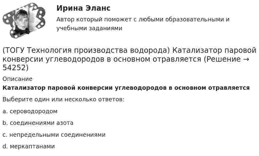      
            Описание
            Катализатор паровой конверсии углеводородов в основном отравляетсяВыберите один или несколько ответов:a. сероводородом b. соединениями азота c. непредельными соединениями d. меркаптанами   
            
            
            (ТОГУ Технология производства водорода) Использование добавки водорода на обычном двигателе повышает его экономичность(ТОГУ Технология производства водорода) Катализатор паровой конверсии углеводородов в основном отравляется(ТОГУ Технология производства водорода) Катализатор предварительного риформинга защищают от зауглероживания(ТОГУ Технология производства водорода) Кислотные дожди вызывает поступление в атмосферу оксидов серы и ............(ТОГУ Технология производства водорода) Концентрация водорода в ВСГ в среднем составляет(ТОГУ Технология производства водорода) кпд всей производственной цепочки: получение водорода - потребление, больше чем при использовании нефтяных топлив(ТОГУ Технология производства водорода) Маргарин получают ............... растительных масел(ТОГУ Технология производства водорода) Дымовые газы парового риформера компании Foster Wheeler уходят в дымовую трубу с температурой ....... °С(ТОГУ Технология производства водорода) Ежегодно мировая потребность в водороде возрастает (ТОГУ Технология производства водорода) Загрузка абсорбера установки парового риформинга углеводородов(ТОГУ Технология производства водорода) За последние 5 лет мировое производство водорода(ТОГУ Технология производства водорода) Зауглероживание катализатора парового риформера происходит(ТОГУ Технология производства водорода) Известны процессы газификации: Лурги, Тексако, Винклера и .......(ТОГУ Технология производства водорода) Использование водорода можно назвать экологически безопасным 