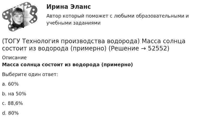      
            Описание
            Масса солнца состоит из водорода (примерно)Выберите один ответ:a. 60% b. на 50% c. 88,6% d. 80%   
            
            
            (ТОГУ Технология производства водорода) Маргарин получают ............... растительных масел(ТОГУ Технология производства водорода) Масса солнца состоит из водорода (примерно)(ТОГУ Технология производства водорода) Мировым лидером по запасам нефти является(ТОГУ Технология производства водорода) Мировым лидером по запасам угля является(ТОГУ Технология производства водорода) Молекула водорода лучше всего распадается на атомы(ТОГУ Технология производства водорода) Наиболее экономичный способ получения водорода(ТОГУ Технология производства водорода) Наибольшее количество водорода идет на производство ..........(ТОГУ Технология производства водорода) Использование водорода можно назвать экологически безопасным (ТОГУ Технология производства водорода) Использование водорода на транспорте тормозит(ТОГУ Технология производства водорода) Использование добавки водорода на обычном двигателе повышает его экономичность(ТОГУ Технология производства водорода) Катализатор паровой конверсии углеводородов в основном отравляется(ТОГУ Технология производства водорода) Катализатор предварительного риформинга защищают от зауглероживания(ТОГУ Технология производства водорода) Кислотные дожди вызывает поступление в атмосферу оксидов серы и ............(ТОГУ Технология производства водорода) Концентрация водорода в ВСГ в среднем составляет