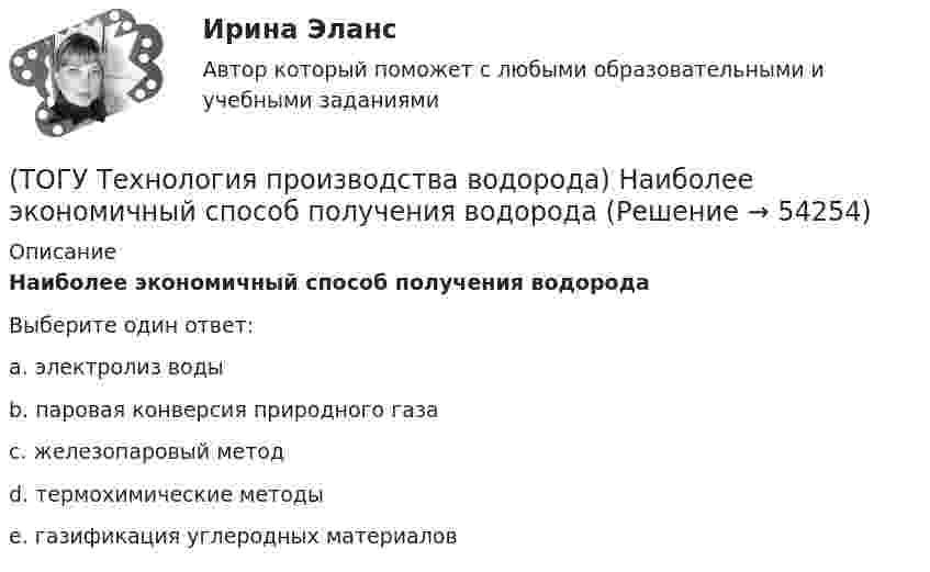      
            Описание
            Наиболее экономичный способ получения водородаВыберите один ответ:a. электролиз воды b. паровая конверсия природного газа c. железопаровый метод d. термохимические методы e. газификация углеродных материалов   
            
            
            (ТОГУ Технология производства водорода) Молекула водорода лучше всего распадается на атомы(ТОГУ Технология производства водорода) Наиболее экономичный способ получения водорода(ТОГУ Технология производства водорода) Наибольшее количество водорода идет на производство ..........(ТОГУ Технология производства водорода) Найти соответствие(ТОГУ Технология производства водорода) На первом этапе подготовки сырья к гидроочистке сырьё нагревается до температуры ........... °С(ТОГУ Технология производства водорода) Нафта поступает в адиабатический реактор-прериформер(ТОГУ Технология производства водорода) Непрерывность очистки сырья парового риформинга от сероводорода достигается(ТОГУ Технология производства водорода) Катализатор предварительного риформинга защищают от зауглероживания(ТОГУ Технология производства водорода) Кислотные дожди вызывает поступление в атмосферу оксидов серы и ............(ТОГУ Технология производства водорода) Концентрация водорода в ВСГ в среднем составляет(ТОГУ Технология производства водорода) кпд всей производственной цепочки: получение водорода - потребление, больше чем при использовании нефтяных топлив(ТОГУ Технология производства водорода) Маргарин получают ............... растительных масел(ТОГУ Технология производства водорода) Масса солнца состоит из водорода (примерно)(ТОГУ Технология производства водорода) Мировым лидером по запасам нефти является
