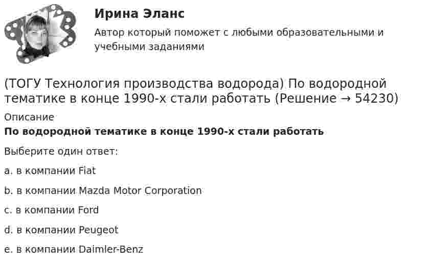      
            Описание
            По водородной тематике в конце 1990-х стали работатьВыберите один ответ:a. в компании Fiat b. в компании Mazda Motor Corporation c. в компании Ford d. в компании Peugeot e. в компании Daimler-Benz   
            
            
            (ТОГУ Технология производства водорода) Побочными продуктами являются(ТОГУ Технология производства водорода) По водородной тематике в конце 1990-х стали работать(ТОГУ Технология производства водорода) Получение водорода методом электролиза сдерживает(ТОГУ Технология производства водорода) По сравнению с бензином водород при сжигании выделяет энергии(ТОГУ Технология производства водорода) Предварительный риформинг бутана проводят на ............... катализаторе(ТОГУ Технология производства водорода) Предварительный риформинг пропана проводят при температуре(ТОГУ Технология производства водорода) Предварительный риформинг углеводородов обязательно проводят(ТОГУ Технология производства водорода) Основным сырьем для паровой конверсии углеводородов является(ТОГУ Технология производства водорода) Паровой риформинг углеводородов начинается при температуре(ТОГУ Технология производства водорода) Первая водородная программа была разработана в(ТОГУ Технология производства водорода) Первая водородная программа предусматривала использование энергии(ТОГУ Технология производства водорода) Первое упоминание о возможности использовании водорода человеком появилось в ............ г(ТОГУ Технология производства водорода) Первый самолет на водороде полетел(ТОГУ Технология производства водорода) Печь риформера компании «Foster Wheeler» имеет