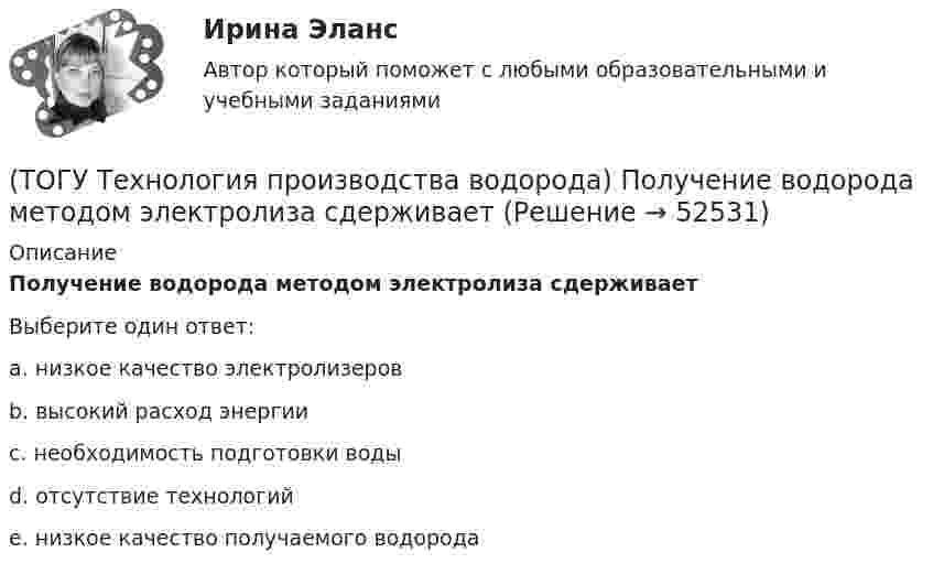      
            Описание
            Получение водорода методом электролиза сдерживаетВыберите один ответ:a. низкое качество электролизеров b. высокий расход энергии c. необходимость подготовки воды d. отсутствие технологий e. низкое качество получаемого водорода   
            
            
            (ТОГУ Технология производства водорода) По водородной тематике в конце 1990-х стали работать(ТОГУ Технология производства водорода) Получение водорода методом электролиза сдерживает(ТОГУ Технология производства водорода) По сравнению с бензином водород при сжигании выделяет энергии(ТОГУ Технология производства водорода) Предварительный риформинг бутана проводят на ............... катализаторе(ТОГУ Технология производства водорода) Предварительный риформинг пропана проводят при температуре(ТОГУ Технология производства водорода) Предварительный риформинг углеводородов обязательно проводят(ТОГУ Технология производства водорода) При гидроочистке сырья парового риформинга(ТОГУ Технология производства водорода) Паровой риформинг углеводородов начинается при температуре(ТОГУ Технология производства водорода) Первая водородная программа была разработана в(ТОГУ Технология производства водорода) Первая водородная программа предусматривала использование энергии(ТОГУ Технология производства водорода) Первое упоминание о возможности использовании водорода человеком появилось в ............ г(ТОГУ Технология производства водорода) Первый самолет на водороде полетел(ТОГУ Технология производства водорода) Печь риформера компании «Foster Wheeler» имеет(ТОГУ Технология производства водорода) Побочными продуктами являются