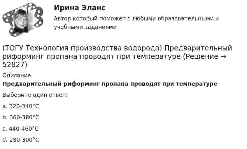      
            Описание
            Предварительный риформинг пропана проводят при температуреВыберите один ответ:a. 320-340°С b. 360-380°С c. 440-460°С d. 280-300°С   
            
            
            (ТОГУ Технология производства водорода) Предварительный риформинг бутана проводят на ............... катализаторе(ТОГУ Технология производства водорода) Предварительный риформинг пропана проводят при температуре(ТОГУ Технология производства водорода) Предварительный риформинг углеводородов обязательно проводят(ТОГУ Технология производства водорода) При гидроочистке сырья парового риформинга(ТОГУ Технология производства водорода) При использовании диоксида углерода (IV) вместо пара, соотношение, оксид углерода (II) : водород составляет(ТОГУ Технология производства водорода) При каталитическом риформинге бензинов водород в основном образуется(ТОГУ Технология производства водорода) При каталитическом риформинге получают риформат, водород и ............(ТОГУ Технология производства водорода) Первое упоминание о возможности использовании водорода человеком появилось в ............ г(ТОГУ Технология производства водорода) Первый самолет на водороде полетел(ТОГУ Технология производства водорода) Печь риформера компании «Foster Wheeler» имеет(ТОГУ Технология производства водорода) Побочными продуктами являются(ТОГУ Технология производства водорода) Побочными продуктами являются(ТОГУ Технология производства водорода) По водородной тематике в конце 1990-х стали работать(ТОГУ Технология производства водорода) Получение водорода методом электролиза сдерживает