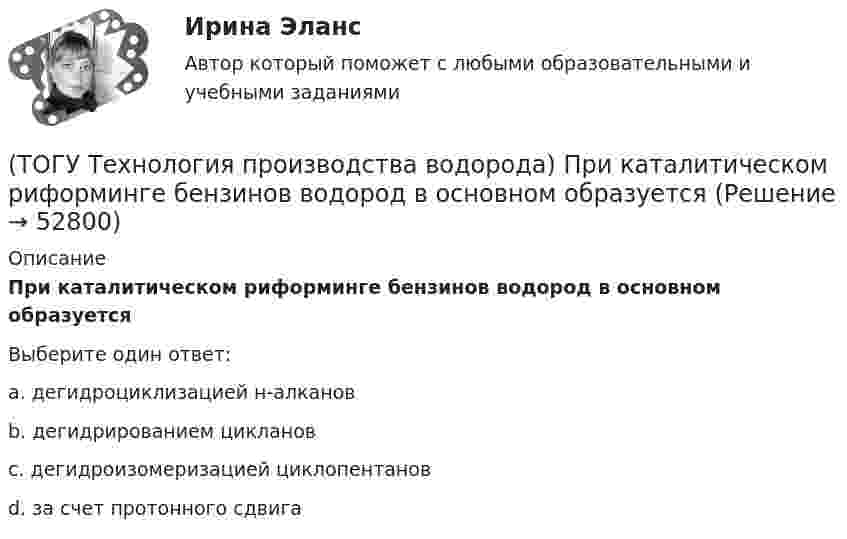      
            Описание
            При каталитическом риформинге бензинов водород в основном образуетсяВыберите один ответ:a. дегидроциклизацией н-алканов b. дегидрированием цикланов c. дегидроизомеризацией циклопентанов d. за счет протонного сдвига   
            
            
            (ТОГУ Технология производства водорода) При использовании диоксида углерода (IV) вместо пара, соотношение, оксид углерода (II) : водород составляет(ТОГУ Технология производства водорода) При каталитическом риформинге бензинов водород в основном образуется(ТОГУ Технология производства водорода) При каталитическом риформинге получают риформат, водород и ............(ТОГУ Технология производства водорода) Приоритет использования чистого водорода на обычном бензиновом двигателе (ТОГУ Технология производства водорода) При паровой конверсии метана получение синтез-газа является(ТОГУ Технология производства водорода) При паровом риформинге абсорбер для поглощения сероводорода заполняют .............(ТОГУ Технология производства водорода) При паровом риформинге гомологов метана наблюдается(ТОГУ Технология производства водорода) Побочными продуктами являются(ТОГУ Технология производства водорода) По водородной тематике в конце 1990-х стали работать(ТОГУ Технология производства водорода) Получение водорода методом электролиза сдерживает(ТОГУ Технология производства водорода) По сравнению с бензином водород при сжигании выделяет энергии(ТОГУ Технология производства водорода) Предварительный риформинг бутана проводят на ............... катализаторе(ТОГУ Технология производства водорода) Предварительный риформинг пропана проводят при температуре(ТОГУ Технология производства водорода) Предварительный риформинг углеводородов обязательно проводят