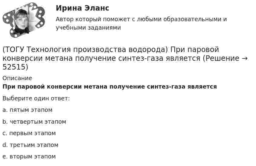      
            Описание
            При паровой конверсии метана получение синтез-газа являетсяВыберите один ответ:a. пятым этапом b. четвертым этапом c. первым этапом d. третьим этапом e. вторым этапом   
            
            
            (ТОГУ Технология производства водорода) Приоритет использования чистого водорода на обычном бензиновом двигателе (ТОГУ Технология производства водорода) При паровой конверсии метана получение синтез-газа является(ТОГУ Технология производства водорода) При паровом риформинге абсорбер для поглощения сероводорода заполняют .............(ТОГУ Технология производства водорода) При паровом риформинге гомологов метана наблюдается(ТОГУ Технология производства водорода) При паровом риформинге метана соотношение образующихся водорода и оксида углерода (II) составляет ..............(ТОГУ Технология производства водорода) При предварительном риформинге бутан превращается в основном(ТОГУ Технология производства водорода) При смешивании водород мгновенно реагирует  (ТОГУ Технология производства водорода) По сравнению с бензином водород при сжигании выделяет энергии(ТОГУ Технология производства водорода) Предварительный риформинг бутана проводят на ............... катализаторе(ТОГУ Технология производства водорода) Предварительный риформинг пропана проводят при температуре(ТОГУ Технология производства водорода) Предварительный риформинг углеводородов обязательно проводят(ТОГУ Технология производства водорода) При гидроочистке сырья парового риформинга(ТОГУ Технология производства водорода) При использовании диоксида углерода (IV) вместо пара, соотношение, оксид углерода (II) : водород составляет(ТОГУ Технология производства водорода) При каталитическом риформинге бензинов водород в основном образуется