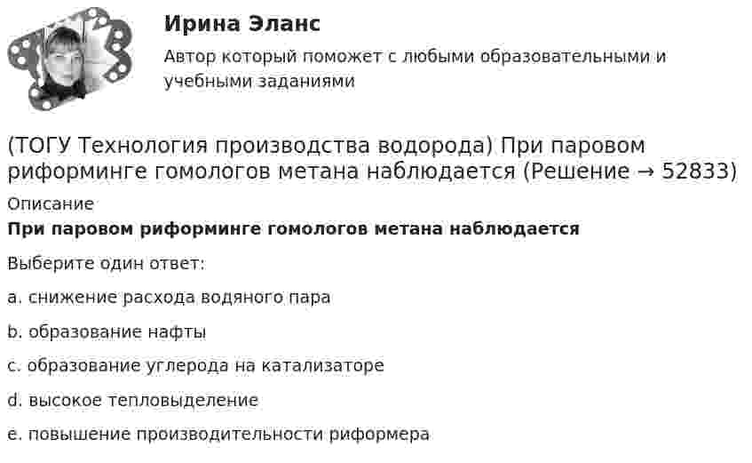      
            Описание
            При паровом риформинге гомологов метана наблюдаетсяВыберите один ответ:a. снижение расхода водяного пара b. образование нафты c. образование углерода на катализаторе d. высокое тепловыделение e. повышение производительности риформера   
            
            
            (ТОГУ Технология производства водорода) При паровом риформинге абсорбер для поглощения сероводорода заполняют .............(ТОГУ Технология производства водорода) При паровом риформинге гомологов метана наблюдается(ТОГУ Технология производства водорода) При паровом риформинге метана соотношение образующихся водорода и оксида углерода (II) составляет ..............(ТОГУ Технология производства водорода) При предварительном риформинге бутан превращается в основном(ТОГУ Технология производства водорода) При смешивании водород мгновенно реагирует  (ТОГУ Технология производства водорода) При хранении в автомобиле сжатый водород по сравнению с бензином занимает (ТОГУ Технология производства водорода) Промышленные образцы водородных топливных элементов появились (ТОГУ Технология производства водорода) Предварительный риформинг пропана проводят при температуре(ТОГУ Технология производства водорода) Предварительный риформинг углеводородов обязательно проводят(ТОГУ Технология производства водорода) При гидроочистке сырья парового риформинга(ТОГУ Технология производства водорода) При использовании диоксида углерода (IV) вместо пара, соотношение, оксид углерода (II) : водород составляет(ТОГУ Технология производства водорода) При каталитическом риформинге бензинов водород в основном образуется(ТОГУ Технология производства водорода) При каталитическом риформинге получают риформат, водород и ............(ТОГУ Технология производства водорода) Приоритет использования чистого водорода на обычном бензиновом двигателе 