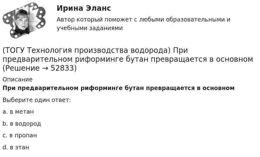      
            Описание
            При предварительном риформинге бутан превращается в основномВыберите один ответ:a. в метан b. в водород c. в пропан d. в этан   
            
            
            (ТОГУ Технология производства водорода) При паровом риформинге метана соотношение образующихся водорода и оксида углерода (II) составляет ..............(ТОГУ Технология производства водорода) При предварительном риформинге бутан превращается в основном(ТОГУ Технология производства водорода) При смешивании водород мгновенно реагирует  (ТОГУ Технология производства водорода) При хранении в автомобиле сжатый водород по сравнению с бензином занимает (ТОГУ Технология производства водорода) Промышленные образцы водородных топливных элементов появились (ТОГУ Технология производства водорода) Расставить по распространенности(ТОГУ Технология производства водорода) Реакционные трубы парового риформера прогарают в результате образования .............(ТОГУ Технология производства водорода) При гидроочистке сырья парового риформинга(ТОГУ Технология производства водорода) При использовании диоксида углерода (IV) вместо пара, соотношение, оксид углерода (II) : водород составляет(ТОГУ Технология производства водорода) При каталитическом риформинге бензинов водород в основном образуется(ТОГУ Технология производства водорода) При каталитическом риформинге получают риформат, водород и ............(ТОГУ Технология производства водорода) Приоритет использования чистого водорода на обычном бензиновом двигателе (ТОГУ Технология производства водорода) При паровой конверсии метана получение синтез-газа является(ТОГУ Технология производства водорода) При паровом риформинге абсорбер для поглощения сероводорода заполняют .............