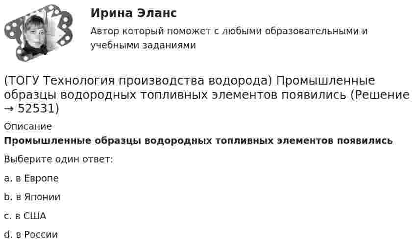      
            Описание
            Промышленные образцы водородных топливных элементов появились Выберите один ответ:a. в Европе b. в Японии c. в США d. в России   
            
            
            (ТОГУ Технология производства водорода) При хранении в автомобиле сжатый водород по сравнению с бензином занимает (ТОГУ Технология производства водорода) Промышленные образцы водородных топливных элементов появились (ТОГУ Технология производства водорода) Расставить по распространенности(ТОГУ Технология производства водорода) Реакционные трубы парового риформера прогарают в результате образования .............(ТОГУ Технология производства водорода) Результаты исследований водородной энергетики вышли на рынок(ТОГУ Технология производства водорода) Смеси кислорода с водородом известны под названием ..........(ТОГУ Технология производства водорода) Содержание H2S в сырье парового риформинга должно составлять(ТОГУ Технология производства водорода) При каталитическом риформинге получают риформат, водород и ............(ТОГУ Технология производства водорода) Приоритет использования чистого водорода на обычном бензиновом двигателе (ТОГУ Технология производства водорода) При паровой конверсии метана получение синтез-газа является(ТОГУ Технология производства водорода) При паровом риформинге абсорбер для поглощения сероводорода заполняют .............(ТОГУ Технология производства водорода) При паровом риформинге гомологов метана наблюдается(ТОГУ Технология производства водорода) При паровом риформинге метана соотношение образующихся водорода и оксида углерода (II) составляет ..............(ТОГУ Технология производства водорода) При предварительном риформинге бутан превращается в основном