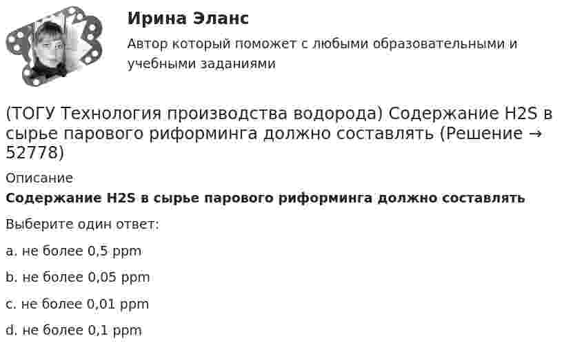      
            Описание
            Содержание H2S в сырье парового риформинга должно составлятьВыберите один ответ:a. не более 0,5 ррm b. не более 0,05 ррm c. не более 0,01 ррm d. не более 0,1 ррm   
            
            
            (ТОГУ Технология производства водорода) Смеси кислорода с водородом известны под названием ..........(ТОГУ Технология производства водорода) Содержание H2S в сырье парового риформинга должно составлять(ТОГУ Технология производства водорода) Специальные двигатели на водородном топливе были разработаны(ТОГУ Технология производства водорода) Стены печи парового риформера изнутри выложены(ТОГУ Технология производства водорода) Страна, которая почти полностью перешла на водородную энергетику(ТОГУ Технология производства водорода) Страна-лидер в исследованиях в области пользовании водорода (ТОГУ Технология производства водорода) Считается, что к 2050 г. водородная энергетика будет покрывать (ТОГУ Технология производства водорода) При паровом риформинге метана соотношение образующихся водорода и оксида углерода (II) составляет ..............(ТОГУ Технология производства водорода) При предварительном риформинге бутан превращается в основном(ТОГУ Технология производства водорода) При смешивании водород мгновенно реагирует  (ТОГУ Технология производства водорода) При хранении в автомобиле сжатый водород по сравнению с бензином занимает (ТОГУ Технология производства водорода) Промышленные образцы водородных топливных элементов появились (ТОГУ Технология производства водорода) Расставить по распространенности(ТОГУ Технология производства водорода) Реакционные трубы парового риформера прогарают в результате образования .............