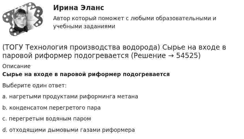      
            Описание
            Сырье на входе в паровой риформер подогревается Выберите один ответ:a. нагретыми продуктами риформинга метана b. конденсатом перегретого пара c. перегретым водяным паром d. отходящими дымовыми газами риформера   
            
            
            (ТОГУ Технология производства водорода) Сырьё для парового риформинга проходит гидроочистку (ТОГУ Технология производства водорода) Сырье на входе в паровой риформер подогревается (ТОГУ Технология производства водорода) Сырьё парового риформинга на втором этапе очищают(ТОГУ Технология производства водорода) Сырьё парового риформинга углеводородов на первом этапе нагревается(ТОГУ Технология производства водорода) Сырьё парового риформинга (углеводороды) поступает под давлением(ТОГУ Технология производства водорода) Сырьё перед предварительным риформингом подогревается(ТОГУ Технология производства водорода) Температура кислородно-водородного пламени ....... °С(ТОГУ Технология производства водорода) Смеси кислорода с водородом известны под названием ..........(ТОГУ Технология производства водорода) Содержание H2S в сырье парового риформинга должно составлять(ТОГУ Технология производства водорода) Специальные двигатели на водородном топливе были разработаны(ТОГУ Технология производства водорода) Стены печи парового риформера изнутри выложены(ТОГУ Технология производства водорода) Страна, которая почти полностью перешла на водородную энергетику(ТОГУ Технология производства водорода) Страна-лидер в исследованиях в области пользовании водорода (ТОГУ Технология производства водорода) Считается, что к 2050 г. водородная энергетика будет покрывать 