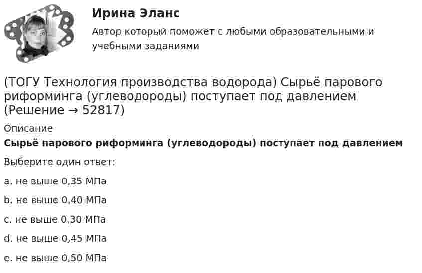      
            Описание
            Сырьё парового риформинга (углеводороды) поступает под давлениемВыберите один ответ:a. не выше 0,35 МПа b. не выше 0,40 МПа c. не выше 0,30 МПа d. не выше 0,45 МПа e. не выше 0,50 МПа   
            
            
            (ТОГУ Технология производства водорода) Сырьё парового риформинга углеводородов на первом этапе нагревается(ТОГУ Технология производства водорода) Сырьё парового риформинга (углеводороды) поступает под давлением(ТОГУ Технология производства водорода) Сырьё перед предварительным риформингом подогревается(ТОГУ Технология производства водорода) Температура кислородно-водородного пламени ....... °С(ТОГУ Технология производства водорода) Температура перегретого пара в испарителе сырья перед реактором гидроочистки(ТОГУ Технология производства водорода) Температура самовоспламенения водорода ..... °C(ТОГУ Технология производства водорода) Температура сырья, выходящего из предриформера, после смешения с водяным паром(ТОГУ Технология производства водорода) Стены печи парового риформера изнутри выложены(ТОГУ Технология производства водорода) Страна, которая почти полностью перешла на водородную энергетику(ТОГУ Технология производства водорода) Страна-лидер в исследованиях в области пользовании водорода (ТОГУ Технология производства водорода) Считается, что к 2050 г. водородная энергетика будет покрывать (ТОГУ Технология производства водорода) Сырьё для парового риформинга проходит гидроочистку (ТОГУ Технология производства водорода) Сырьё для парового риформинга проходит гидроочистку (ТОГУ Технология производства водорода) Сырье на входе в паровой риформер подогревается 