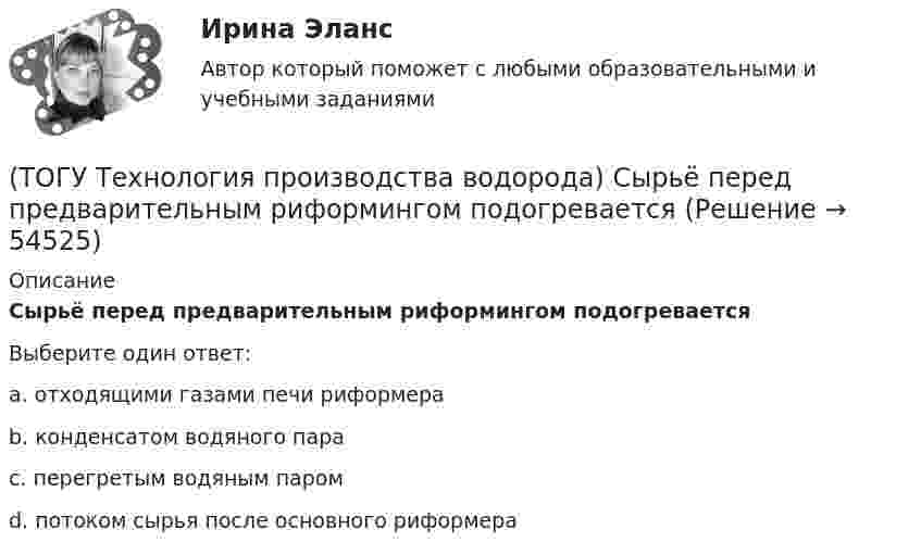     
            Описание
            Сырьё перед предварительным риформингом подогреваетсяВыберите один ответ:a. отходящими газами печи риформера b. конденсатом водяного пара c. перегретым водяным паром d. потоком сырья после основного риформера   
            
            
            (ТОГУ Технология производства водорода) Сырьё парового риформинга (углеводороды) поступает под давлением(ТОГУ Технология производства водорода) Сырьё перед предварительным риформингом подогревается(ТОГУ Технология производства водорода) Температура кислородно-водородного пламени ....... °С(ТОГУ Технология производства водорода) Температура перегретого пара в испарителе сырья перед реактором гидроочистки(ТОГУ Технология производства водорода) Температура самовоспламенения водорода ..... °C(ТОГУ Технология производства водорода) Температура сырья, выходящего из предриформера, после смешения с водяным паром(ТОГУ Технология производства водорода) Углерод, образующийся в трубах риформера(ТОГУ Технология производства водорода) Страна, которая почти полностью перешла на водородную энергетику(ТОГУ Технология производства водорода) Страна-лидер в исследованиях в области пользовании водорода (ТОГУ Технология производства водорода) Считается, что к 2050 г. водородная энергетика будет покрывать (ТОГУ Технология производства водорода) Сырьё для парового риформинга проходит гидроочистку (ТОГУ Технология производства водорода) Сырьё для парового риформинга проходит гидроочистку (ТОГУ Технология производства водорода) Сырье на входе в паровой риформер подогревается (ТОГУ Технология производства водорода) Сырьё парового риформинга на втором этапе очищают
