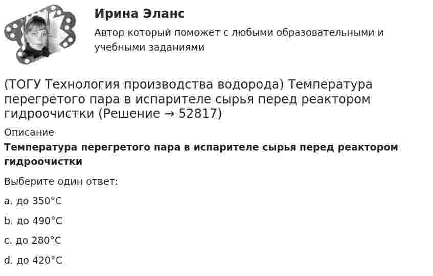      
            Описание
            Температура перегретого пара в испарителе сырья перед реактором гидроочисткиВыберите один ответ:a. до 350°С b. до 490°С c. до 280°С d. до 420°С   
            
            
            (ТОГУ Технология производства водорода) Температура кислородно-водородного пламени ....... °С(ТОГУ Технология производства водорода) Температура перегретого пара в испарителе сырья перед реактором гидроочистки(ТОГУ Технология производства водорода) Температура самовоспламенения водорода ..... °C(ТОГУ Технология производства водорода) Температура сырья, выходящего из предриформера, после смешения с водяным паром(ТОГУ Технология производства водорода) Углерод, образующийся в трубах риформера(ТОГУ Технология производства водорода) Успехи в разработке топливных элементов были достигнуты(ТОГУ Технология производства водорода) Факел пламени обогревает реакционные трубы парового риформера ........, ........, .........(ТОГУ Технология производства водорода) Считается, что к 2050 г. водородная энергетика будет покрывать (ТОГУ Технология производства водорода) Сырьё для парового риформинга проходит гидроочистку (ТОГУ Технология производства водорода) Сырьё для парового риформинга проходит гидроочистку (ТОГУ Технология производства водорода) Сырье на входе в паровой риформер подогревается (ТОГУ Технология производства водорода) Сырьё парового риформинга на втором этапе очищают(ТОГУ Технология производства водорода) Сырьё парового риформинга углеводородов на первом этапе нагревается(ТОГУ Технология производства водорода) Сырьё парового риформинга (углеводороды) поступает под давлением