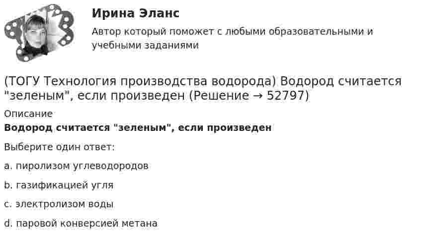      
            Описание
            Водород считается зеленым, если произведенВыберите один ответ:a. пиролизом углеводородов b. газификацией угля c. электролизом воды d. паровой конверсией метана   
            
            
            (ТОГУ Технология производства водорода) Водород составляет(ТОГУ Технология производства водорода) Водород считается зеленым, если произведен(ТОГУ Технология производства водорода) Водород является основным ....... во вселенной(ТОГУ Технология производства водорода) Возобновляемым ресурсом водород становится если произведен с использованием энергии(ТОГУ Технология производства водорода) В паровом риформере метана(ТОГУ Технология производства водорода) В печи парового риформера катализатор находится в ...................... (два слова)(ТОГУ Технология производства водорода) В России водород является товарным продуктом(ТОГУ Технология производства водорода) В однокамерную печь риформера компании «Foster Wheeler» газ на риформинг подается(ТОГУ Технология производства водорода) Водород заставляют реагировать с хлором без нагревания(ТОГУ Технология производства водорода) Водород можно производить из любого топлива и ...........(ТОГУ Технология производства водорода) Водородная стресс-коррозия - это(ТОГУ Технология производства водорода) Водородное топливо на автомобиле хранят под давлением(ТОГУ Технология производства водорода) Водородную стресс-коррозию вызывает ................ водород(ТОГУ Технология производства водорода) Водород открыт в ............... году