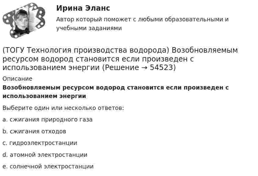      
            Описание
            Возобновляемым ресурсом водород становится если произведен с использованием энергииВыберите один или несколько ответов:a. сжигания природного газа b. сжигания отходов c. гидроэлектростанции d. атомной электростанции e. солнечной электростанции   
            
            
            (ТОГУ Технология производства водорода) Водород является основным ....... во вселенной(ТОГУ Технология производства водорода) Возобновляемым ресурсом водород становится если произведен с использованием энергии(ТОГУ Технология производства водорода) В паровом риформере метана(ТОГУ Технология производства водорода) В печи парового риформера катализатор находится в ...................... (два слова)(ТОГУ Технология производства водорода) В России водород является товарным продуктом(ТОГУ Технология производства водорода) В серебре водород растворяется в количестве(ТОГУ Технология производства водорода) В трубах парового риформера углерод образуется из оксида углерода (II), оксид углерода (IV) и ...........(ТОГУ Технология производства водорода) Водород можно производить из любого топлива и ...........(ТОГУ Технология производства водорода) Водородная стресс-коррозия - это(ТОГУ Технология производства водорода) Водородное топливо на автомобиле хранят под давлением(ТОГУ Технология производства водорода) Водородную стресс-коррозию вызывает ................ водород(ТОГУ Технология производства водорода) Водород открыт в ............... году(ТОГУ Технология производства водорода) Водород паровой конверсии метана (ТОГУ Технология производства водорода) Водород составляет
