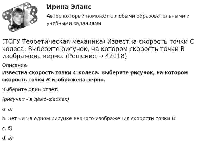     
          Описание
          Известна скорость точки С колеса. Выберите рисунок, на котором скорость точки В изображена верно.Выберите один ответ:(рисунки - в демо-файлах)a. а)b. нет ни на одном рисунке верного изображения скорости точки Вc. б)d. в)  
            
            
            (ТОГУ Теоретическая механика) Загнутый стержень вращается в плоскости чертежа относительно оси, проходящей через точку О. Верно указан вектор:(ТОГУ Теоретическая механика) Известна скорость точки С колеса. Выберите рисунок, на котором скорость точки В изображена верно.(ТОГУ Теоретическая механика) Известна угловая скорость кривошипа ОА, который приводит в движение колесо, катящееся по неподвижной вогнутой поверхности без проскальзывания.   Наибольшее значение скорости имеет точка колеса(ТОГУ Теоретическая механика) Какие силы не создают моменты относительно оси y ?(ТОГУ Теоретическая механика) Какие силы не создают моменты относительно оси х ?(ТОГУ Теоретическая механика) Круглая пластинка радиусом R вращается относительно вертикальной оси Z по закону φ=f(t). Выберите верное равенство при определении кинематических характеристик для точки М.(ТОГУ Теоретическая механика) Мгновенным центром скоростей называется точка(ТОГУ Теоретическая механика) В каких случаях сила не создаёт момент относительно оси?(ТОГУ Теоретическая механика) В какой проекции допущена ошибка?(ТОГУ Теоретическая механика) В названиях каких связей допущена ошибка?(ТОГУ Теоретическая механика) В передаточном механизме известна скорость первого тела υ1 и размеры дисков, тогда скорость точки М будет равна(ТОГУ Теоретическая механика) В составе какой из приведённых связей не содержится реактивный момент в виде реакции связи?(ТОГУ Теоретическая механика) Выберите характер движения точки, при котором постоянны модуль скорости и модуль её ускорения(ТОГУ Теоретическая механика) Диск вращается вокруг вертикальной оси. Выберите рисунок, на котором верно указан вектор угловой скорости