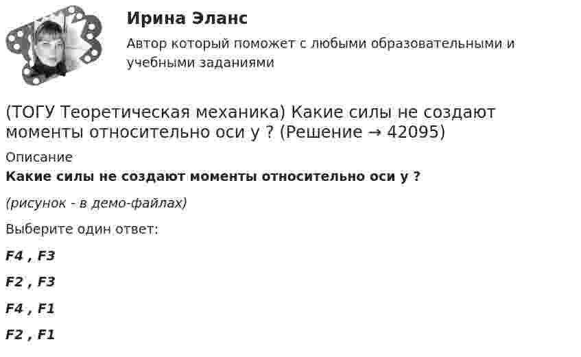     
          Описание
          Какие силы не создают моменты относительно оси y ?(рисунок - в демо-файлах)Выберите один ответ:F4 , F3 F2 , F3 F4 , F1 F2 , F1   
            
            
            (ТОГУ Теоретическая механика) Известна угловая скорость кривошипа ОА, который приводит в движение колесо, катящееся по неподвижной вогнутой поверхности без проскальзывания.   Наибольшее значение скорости имеет точка колеса(ТОГУ Теоретическая механика) Какие силы не создают моменты относительно оси y ?(ТОГУ Теоретическая механика) Какие силы не создают моменты относительно оси х ?(ТОГУ Теоретическая механика) Круглая пластинка радиусом R вращается относительно вертикальной оси Z по закону φ=f(t). Выберите верное равенство при определении кинематических характеристик для точки М.(ТОГУ Теоретическая механика) Мгновенным центром скоростей называется точка(ТОГУ Теоретическая механика) Модуль сосредоточенной силы Q определяется по формуле …(ТОГУ Теоретическая механика) Модуль сосредоточенной силы Q определяется по формуле…(ТОГУ Теоретическая механика) В названиях каких связей допущена ошибка?(ТОГУ Теоретическая механика) В передаточном механизме известна скорость первого тела υ1 и размеры дисков, тогда скорость точки М будет равна(ТОГУ Теоретическая механика) В составе какой из приведённых связей не содержится реактивный момент в виде реакции связи?(ТОГУ Теоретическая механика) Выберите характер движения точки, при котором постоянны модуль скорости и модуль её ускорения(ТОГУ Теоретическая механика) Диск вращается вокруг вертикальной оси. Выберите рисунок, на котором верно указан вектор угловой скорости(ТОГУ Теоретическая механика) Диск радиусом R вращается вокруг неподвижной оси, проходящей перпендикулярно диску через точку О. Численное значение скорости точки А можно найти по формуле(ТОГУ Теоретическая механика) Загнутый стержень вращается в плоскости чертежа относительно оси, проходящей через точку О. Верно указан вектор: