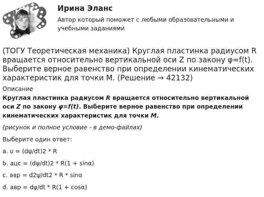     
          Описание
          Круглая пластинка радиусом R вращается относительно вертикальной оси Z по закону φ=f(t). Выберите верное равенство при определении кинематических характеристик для точки М.(рисунок и полное условие - в демо-файлах)Выберите один ответ:a. υ = (dψ/dt)2 * Rb. aцс = (dψ/dt)2 * R(1 + sinα)c. aвр = d2ψ/dt2 * R * sinαd. aвр = dψ/dt * R(1 + cosα)  
            
            
            (ТОГУ Теоретическая механика) Какие силы не создают моменты относительно оси х ?(ТОГУ Теоретическая механика) Круглая пластинка радиусом R вращается относительно вертикальной оси Z по закону φ=f(t). Выберите верное равенство при определении кинематических характеристик для точки М.(ТОГУ Теоретическая механика) Мгновенным центром скоростей называется точка(ТОГУ Теоретическая механика) Модуль сосредоточенной силы Q определяется по формуле …(ТОГУ Теоретическая механика) Модуль сосредоточенной силы Q определяется по формуле…(ТОГУ Теоретическая механика) Момент какой силы относительно центра О отличен от нуля?(ТОГУ Теоретическая механика) Муфты А и В, скользящие вдоль прямолинейных направляющих, соединены стержнем АВ=20 см. Скорость муфты А υA = 80 см. Угловая скорость ωAB стержня АВ равна(ТОГУ Теоретическая механика) В составе какой из приведённых связей не содержится реактивный момент в виде реакции связи?(ТОГУ Теоретическая механика) Выберите характер движения точки, при котором постоянны модуль скорости и модуль её ускорения(ТОГУ Теоретическая механика) Диск вращается вокруг вертикальной оси. Выберите рисунок, на котором верно указан вектор угловой скорости(ТОГУ Теоретическая механика) Диск радиусом R вращается вокруг неподвижной оси, проходящей перпендикулярно диску через точку О. Численное значение скорости точки А можно найти по формуле(ТОГУ Теоретическая механика) Загнутый стержень вращается в плоскости чертежа относительно оси, проходящей через точку О. Верно указан вектор:(ТОГУ Теоретическая механика) Известна скорость точки С колеса. Выберите рисунок, на котором скорость точки В изображена верно.(ТОГУ Теоретическая механика) Известна угловая скорость кривошипа ОА, который приводит в движение колесо, катящееся по неподвижной вогнутой поверхности без проскальзывания.   Наибольшее значение скорости имеет точка колеса