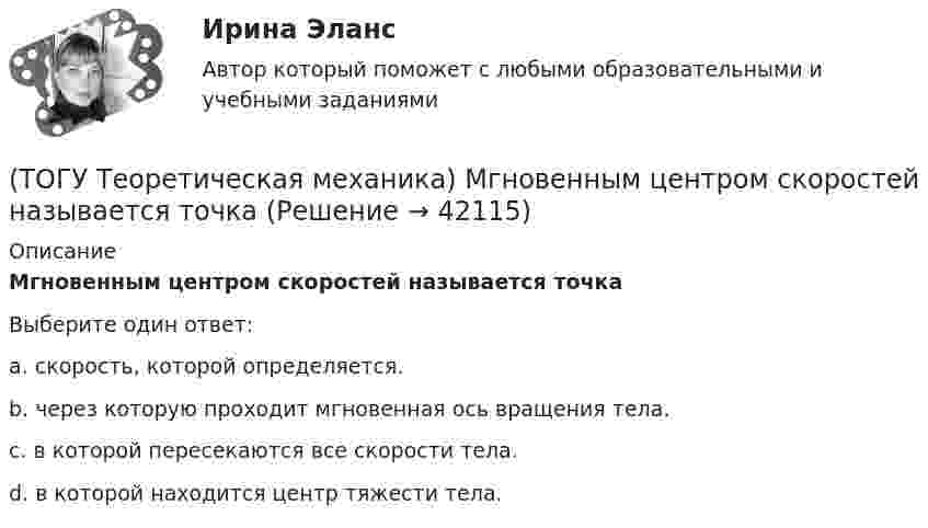      
          Описание
          Мгновенным центром скоростей называется точкаВыберите один ответ:a. скорость, которой определяется. b. через которую проходит мгновенная ось вращения тела. c. в которой пересекаются все скорости тела. d. в которой находится центр тяжести тела.  
            
            
            (ТОГУ Теоретическая механика) Круглая пластинка радиусом R вращается относительно вертикальной оси Z по закону φ=f(t). Выберите верное равенство при определении кинематических характеристик для точки М.(ТОГУ Теоретическая механика) Мгновенным центром скоростей называется точка(ТОГУ Теоретическая механика) Модуль сосредоточенной силы Q определяется по формуле …(ТОГУ Теоретическая механика) Модуль сосредоточенной силы Q определяется по формуле…(ТОГУ Теоретическая механика) Момент какой силы относительно центра О отличен от нуля?(ТОГУ Теоретическая механика) Муфты А и В, скользящие вдоль прямолинейных направляющих, соединены стержнем АВ=20 см. Скорость муфты А υA = 80 см. Угловая скорость ωAB стержня АВ равна(ТОГУ Теоретическая механика) Назовите положение, которое является ложным(ТОГУ Теоретическая механика) Выберите характер движения точки, при котором постоянны модуль скорости и модуль её ускорения(ТОГУ Теоретическая механика) Диск вращается вокруг вертикальной оси. Выберите рисунок, на котором верно указан вектор угловой скорости(ТОГУ Теоретическая механика) Диск радиусом R вращается вокруг неподвижной оси, проходящей перпендикулярно диску через точку О. Численное значение скорости точки А можно найти по формуле(ТОГУ Теоретическая механика) Загнутый стержень вращается в плоскости чертежа относительно оси, проходящей через точку О. Верно указан вектор:(ТОГУ Теоретическая механика) Известна скорость точки С колеса. Выберите рисунок, на котором скорость точки В изображена верно.(ТОГУ Теоретическая механика) Известна угловая скорость кривошипа ОА, который приводит в движение колесо, катящееся по неподвижной вогнутой поверхности без проскальзывания.   Наибольшее значение скорости имеет точка колеса(ТОГУ Теоретическая механика) Какие силы не создают моменты относительно оси y ?