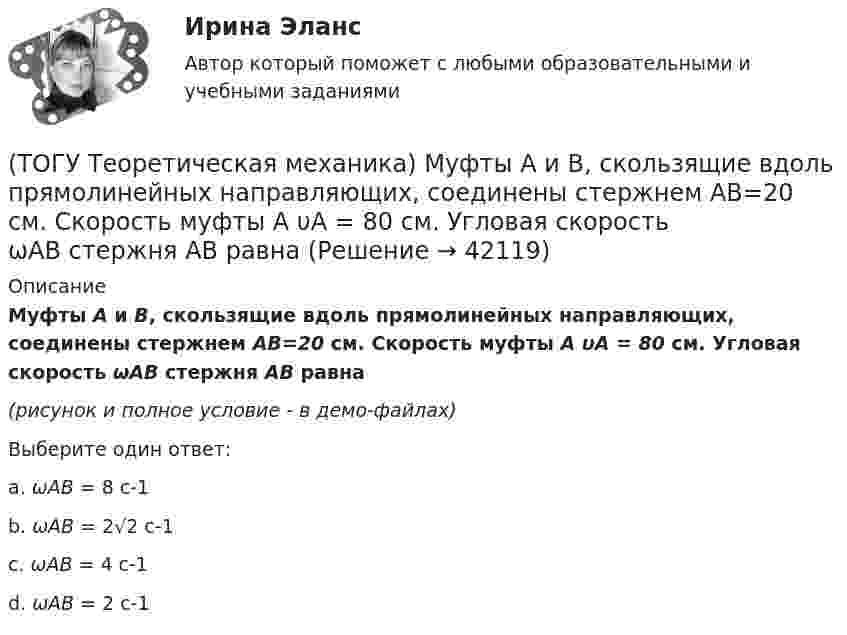     
          Описание
          Муфты А и В, скользящие вдоль прямолинейных направляющих, соединены стержнем АВ=20 см. Скорость муфты А υA = 80 см. Угловая скорость ωAB стержня АВ равна(рисунок и полное условие - в демо-файлах)Выберите один ответ:a. ωAB = 8 c-1b. ωAB = 2√2 c-1c. ωAB = 4 c-1d. ωAB = 2 c-1   
            
            
            (ТОГУ Теоретическая механика) Момент какой силы относительно центра О отличен от нуля?(ТОГУ Теоретическая механика) Муфты А и В, скользящие вдоль прямолинейных направляющих, соединены стержнем АВ=20 см. Скорость муфты А υA = 80 см. Угловая скорость ωAB стержня АВ равна(ТОГУ Теоретическая механика) Назовите положение, которое является ложным(ТОГУ Теоретическая механика) На каком рисунке верно указано плечо h силы F относительно центра О?(ТОГУ Теоретическая механика) На каком рисунке изображена пара сил?(ТОГУ Теоретическая механика) На рисунках а-г показаны векторы скорости, нормального и касательного ускорений точки для разных случаев её движения по окружности. Указать какому рисунку соответствует характер движения(ТОГУ Теоретическая механика) Ошибка в простановке реакций связей допущена в ...(ТОГУ Теоретическая механика) Известна скорость точки С колеса. Выберите рисунок, на котором скорость точки В изображена верно.(ТОГУ Теоретическая механика) Известна угловая скорость кривошипа ОА, который приводит в движение колесо, катящееся по неподвижной вогнутой поверхности без проскальзывания.   Наибольшее значение скорости имеет точка колеса(ТОГУ Теоретическая механика) Какие силы не создают моменты относительно оси y ?(ТОГУ Теоретическая механика) Какие силы не создают моменты относительно оси х ?(ТОГУ Теоретическая механика) Круглая пластинка радиусом R вращается относительно вертикальной оси Z по закону φ=f(t). Выберите верное равенство при определении кинематических характеристик для точки М.(ТОГУ Теоретическая механика) Мгновенным центром скоростей называется точка(ТОГУ Теоретическая механика) Модуль сосредоточенной силы Q определяется по формуле …