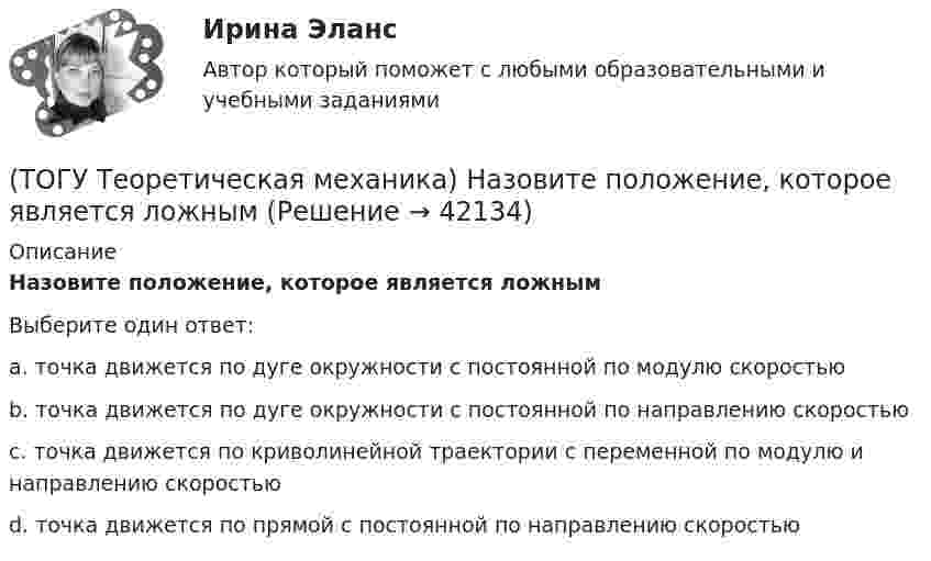      
          Описание
          Назовите положение, которое является ложнымВыберите один ответ:a. точка движется по дуге окружности с постоянной по модулю скоростью b. точка движется по дуге окружности с постоянной по направлению скоростью c. точка движется по криволинейной траектории с переменной по модулю и направлению скоростью d. точка движется по прямой с постоянной по направлению скоростью   
            
            
            (ТОГУ Теоретическая механика) Муфты А и В, скользящие вдоль прямолинейных направляющих, соединены стержнем АВ=20 см. Скорость муфты А υA = 80 см. Угловая скорость ωAB стержня АВ равна(ТОГУ Теоретическая механика) Назовите положение, которое является ложным(ТОГУ Теоретическая механика) На каком рисунке верно указано плечо h силы F относительно центра О?(ТОГУ Теоретическая механика) На каком рисунке изображена пара сил?(ТОГУ Теоретическая механика) На рисунках а-г показаны векторы скорости, нормального и касательного ускорений точки для разных случаев её движения по окружности. Указать какому рисунку соответствует характер движения(ТОГУ Теоретическая механика) Ошибка в простановке реакций связей допущена в ...(ТОГУ Теоретическая механика) Пластинка D совершает поступательное движение(ТОГУ Теоретическая механика) Известна угловая скорость кривошипа ОА, который приводит в движение колесо, катящееся по неподвижной вогнутой поверхности без проскальзывания.   Наибольшее значение скорости имеет точка колеса(ТОГУ Теоретическая механика) Какие силы не создают моменты относительно оси y ?(ТОГУ Теоретическая механика) Какие силы не создают моменты относительно оси х ?(ТОГУ Теоретическая механика) Круглая пластинка радиусом R вращается относительно вертикальной оси Z по закону φ=f(t). Выберите верное равенство при определении кинематических характеристик для точки М.(ТОГУ Теоретическая механика) Мгновенным центром скоростей называется точка(ТОГУ Теоретическая механика) Модуль сосредоточенной силы Q определяется по формуле …(ТОГУ Теоретическая механика) Модуль сосредоточенной силы Q определяется по формуле…