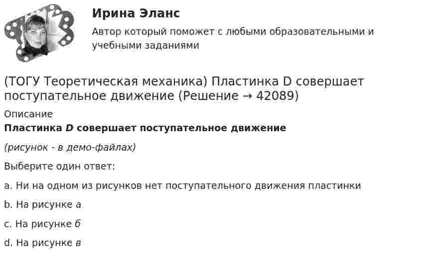     
          Описание
          Пластинка D совершает поступательное движение(рисунок - в демо-файлах)Выберите один ответ:a. Ни на одном из рисунков нет поступательного движения пластинкиb. На рисунке аc. На рисунке бd. На рисунке в  
            
            
            (ТОГУ Теоретическая механика) Ошибка в простановке реакций связей допущена в ...(ТОГУ Теоретическая механика) Пластинка D совершает поступательное движение(ТОГУ Теоретическая механика) Прямая, вдоль которой действует сила, называется(ТОГУ Теоретическая механика) Радиус вращения точки М загнутого стержня, вращающего в плоскости чертежа, относительно оси, проходящей через точку О, равен(ТОГУ Теоретическая механика) Стержни АВ и СD равные по длине 0,2 м вращаются равномерно с одинаковыми угловыми скоростями ω = 4 с-1. Скорость точки Е, лежащей посередине стержня ВD будет равна(ТОГУ Теоретическая механика) Точка движется по кривой, имея в данный момент времени:  VА= 10 м/с, аА = 8 м/с2 , α  = 300 (ТОГУ Теоретическая механика) Точка движется равномерно по эллипсу.(ТОГУ Теоретическая механика) Модуль сосредоточенной силы Q определяется по формуле …(ТОГУ Теоретическая механика) Модуль сосредоточенной силы Q определяется по формуле…(ТОГУ Теоретическая механика) Момент какой силы относительно центра О отличен от нуля?(ТОГУ Теоретическая механика) Муфты А и В, скользящие вдоль прямолинейных направляющих, соединены стержнем АВ=20 см. Скорость муфты А υA = 80 см. Угловая скорость ωAB стержня АВ равна(ТОГУ Теоретическая механика) Назовите положение, которое является ложным(ТОГУ Теоретическая механика) На каком рисунке верно указано плечо h силы F относительно центра О?(ТОГУ Теоретическая механика) На каком рисунке изображена пара сил?