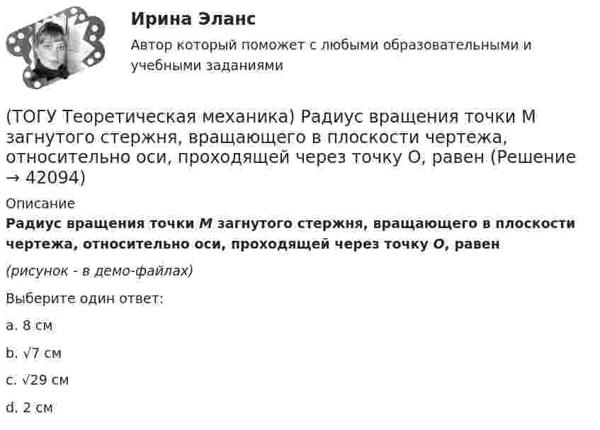     
          Описание
          Радиус вращения точки М загнутого стержня, вращающего в плоскости чертежа, относительно оси, проходящей через точку О, равен(рисунок - в демо-файлах)Выберите один ответ:a. 8 смb. √7 смc. √29 смd. 2 см  
            
            
            (ТОГУ Теоретическая механика) Прямая, вдоль которой действует сила, называется(ТОГУ Теоретическая механика) Радиус вращения точки М загнутого стержня, вращающего в плоскости чертежа, относительно оси, проходящей через точку О, равен(ТОГУ Теоретическая механика) Стержни АВ и СD равные по длине 0,2 м вращаются равномерно с одинаковыми угловыми скоростями ω = 4 с-1. Скорость точки Е, лежащей посередине стержня ВD будет равна(ТОГУ Теоретическая механика) Точка движется по кривой, имея в данный момент времени:  VА= 10 м/с, аА = 8 м/с2 , α  = 300 (ТОГУ Теоретическая механика) Точка движется равномерно по эллипсу.(ТОГУ Теоретическая механика) Точка движется так, что в любой момент времени нормальное ускорение аn = 8 м/с2. Какова траектория точки и чему равен модуль касательного ускорения?(ТОГУ Теоретическая механика) Точка, должна двигаться …, чтобы её полное ускорение равнялось касательному(ТОГУ Теоретическая механика) Момент какой силы относительно центра О отличен от нуля?(ТОГУ Теоретическая механика) Муфты А и В, скользящие вдоль прямолинейных направляющих, соединены стержнем АВ=20 см. Скорость муфты А υA = 80 см. Угловая скорость ωAB стержня АВ равна(ТОГУ Теоретическая механика) Назовите положение, которое является ложным(ТОГУ Теоретическая механика) На каком рисунке верно указано плечо h силы F относительно центра О?(ТОГУ Теоретическая механика) На каком рисунке изображена пара сил?(ТОГУ Теоретическая механика) На рисунках а-г показаны векторы скорости, нормального и касательного ускорений точки для разных случаев её движения по окружности. Указать какому рисунку соответствует характер движения(ТОГУ Теоретическая механика) Ошибка в простановке реакций связей допущена в ...