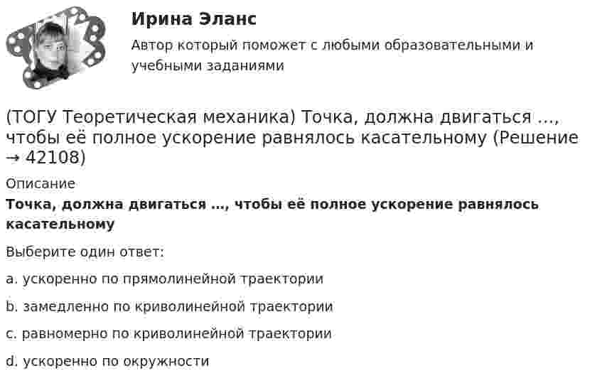      
          Описание
          Точка, должна двигаться …, чтобы её полное ускорение равнялось касательномуВыберите один ответ:a. ускоренно по прямолинейной траектории b. замедленно по криволинейной траектории c. равномерно по криволинейной траектории d. ускоренно по окружности   
            
            
            (ТОГУ Теоретическая механика) Точка движется так, что в любой момент времени нормальное ускорение аn = 8 м/с2. Какова траектория точки и чему равен модуль касательного ускорения?(ТОГУ Теоретическая механика) Точка, должна двигаться …, чтобы её полное ускорение равнялось касательному(ТОГУ Теоретическая механика) Точка, должна двигаться …, чтобы её полное ускорение равнялось нормальному(ТОГУ Теоретическая механика) Точка приложения сосредоточенной силы Q  правильно показана на рисунке …(ТОГУ Теоретическая механика) Угловое ускорение определяется по формуле(ТОГУ Термодинамика) В замкнутой системе тел сумма всех угловых коэффициентов с поверхности 1 на все поверхности (включая саму поверхность 1) равна нулю.(ТОГУ Термодинамика) Для расчета рекуперативного теплообменного аппарата используется среднегеометрическая разность температур между теплоносителями.(ТОГУ Теоретическая механика) На рисунках а-г показаны векторы скорости, нормального и касательного ускорений точки для разных случаев её движения по окружности. Указать какому рисунку соответствует характер движения(ТОГУ Теоретическая механика) Ошибка в простановке реакций связей допущена в ...(ТОГУ Теоретическая механика) Пластинка D совершает поступательное движение(ТОГУ Теоретическая механика) Прямая, вдоль которой действует сила, называется(ТОГУ Теоретическая механика) Радиус вращения точки М загнутого стержня, вращающего в плоскости чертежа, относительно оси, проходящей через точку О, равен(ТОГУ Теоретическая механика) Стержни АВ и СD равные по длине 0,2 м вращаются равномерно с одинаковыми угловыми скоростями ω = 4 с-1. Скорость точки Е, лежащей посередине стержня ВD будет равна(ТОГУ Теоретическая механика) Точка движется по кривой, имея в данный момент времени:  VА= 10 м/с, аА = 8 м/с2 , α  = 300 