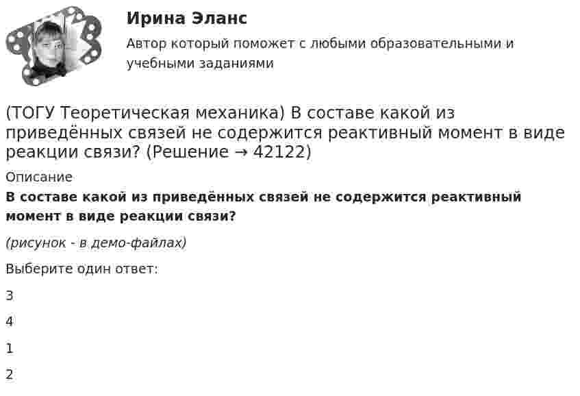     
          Описание
          В составе какой из приведённых связей не содержится реактивный момент в виде реакции связи?(рисунок - в демо-файлах)Выберите один ответ:3 4 1 2   
            
            
            (ТОГУ Теоретическая механика) В передаточном механизме известна скорость первого тела υ1 и размеры дисков, тогда скорость точки М будет равна(ТОГУ Теоретическая механика) В составе какой из приведённых связей не содержится реактивный момент в виде реакции связи?(ТОГУ Теоретическая механика) Выберите характер движения точки, при котором постоянны модуль скорости и модуль её ускорения(ТОГУ Теоретическая механика) Диск вращается вокруг вертикальной оси. Выберите рисунок, на котором верно указан вектор угловой скорости(ТОГУ Теоретическая механика) Диск радиусом R вращается вокруг неподвижной оси, проходящей перпендикулярно диску через точку О. Численное значение скорости точки А можно найти по формуле(ТОГУ Теоретическая механика) Загнутый стержень вращается в плоскости чертежа относительно оси, проходящей через точку О. Верно указан вектор:(ТОГУ Теоретическая механика) Известна скорость точки С колеса. Выберите рисунок, на котором скорость точки В изображена верно.(ТОГУ Строительные материалы) Старение органических вяжущих приводит к(ТОГУ Строительные материалы) Что такое класс бетона (ТОГУ Строительные материалы) что является характеристикой песка по крупности(ТОГУ) Существуют следующие способы разработки грунта: … Укажите три правильных ответа(ТОГУ) Теодолиты классифицируются по...(ТОГУ Теоретическая механика) В каких случаях сила не создаёт момент относительно оси?(ТОГУ Теоретическая механика) В какой проекции допущена ошибка?