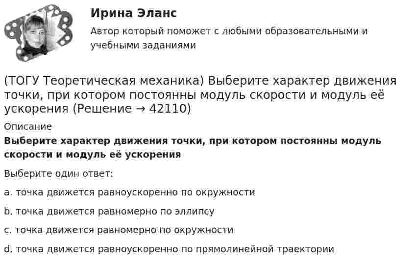      
          Описание
          Выберите характер движения точки, при котором постоянны модуль скорости и модуль её ускоренияВыберите один ответ:a. точка движется равноускоренно по окружности b. точка движется равномерно по эллипсу c. точка движется равномерно по окружности d. точка движется равноускоренно по прямолинейной траектории   
            
            
            (ТОГУ Теоретическая механика) В составе какой из приведённых связей не содержится реактивный момент в виде реакции связи?(ТОГУ Теоретическая механика) Выберите характер движения точки, при котором постоянны модуль скорости и модуль её ускорения(ТОГУ Теоретическая механика) Диск вращается вокруг вертикальной оси. Выберите рисунок, на котором верно указан вектор угловой скорости(ТОГУ Теоретическая механика) Диск радиусом R вращается вокруг неподвижной оси, проходящей перпендикулярно диску через точку О. Численное значение скорости точки А можно найти по формуле(ТОГУ Теоретическая механика) Загнутый стержень вращается в плоскости чертежа относительно оси, проходящей через точку О. Верно указан вектор:(ТОГУ Теоретическая механика) Известна скорость точки С колеса. Выберите рисунок, на котором скорость точки В изображена верно.(ТОГУ Теоретическая механика) Известна угловая скорость кривошипа ОА, который приводит в движение колесо, катящееся по неподвижной вогнутой поверхности без проскальзывания.   Наибольшее значение скорости имеет точка колеса(ТОГУ Строительные материалы) Что такое класс бетона (ТОГУ Строительные материалы) что является характеристикой песка по крупности(ТОГУ) Существуют следующие способы разработки грунта: … Укажите три правильных ответа(ТОГУ) Теодолиты классифицируются по...(ТОГУ Теоретическая механика) В каких случаях сила не создаёт момент относительно оси?(ТОГУ Теоретическая механика) В какой проекции допущена ошибка?(ТОГУ Теоретическая механика) В названиях каких связей допущена ошибка?