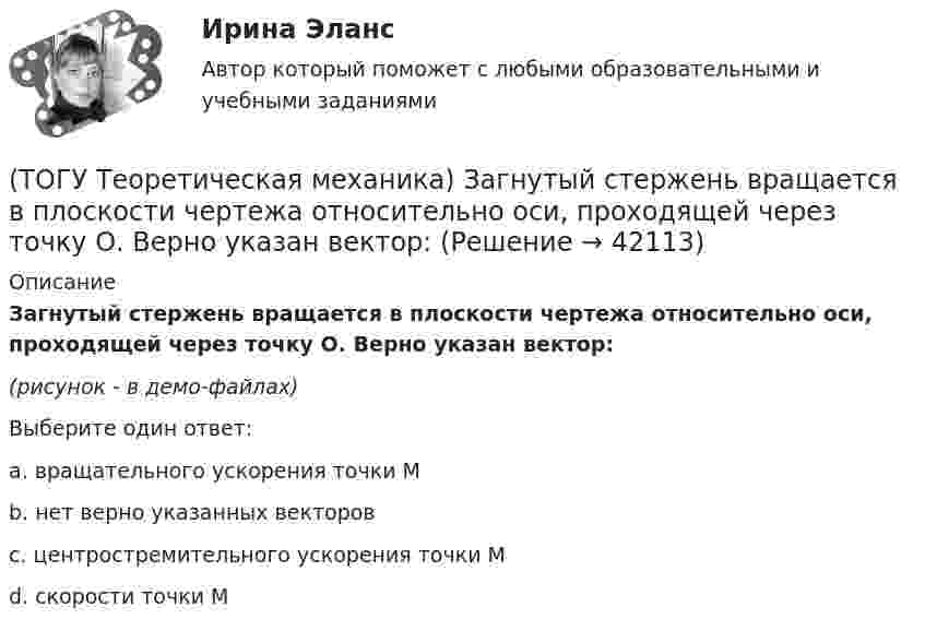     
          Описание
          Загнутый стержень вращается в плоскости чертежа относительно оси, проходящей через точку О. Верно указан вектор:(рисунок - в демо-файлах)Выберите один ответ:a. вращательного ускорения точки М b. нет верно указанных векторов c. центростремительного ускорения точки М d. скорости точки М   
            
            
            (ТОГУ Теоретическая механика) Диск радиусом R вращается вокруг неподвижной оси, проходящей перпендикулярно диску через точку О. Численное значение скорости точки А можно найти по формуле(ТОГУ Теоретическая механика) Загнутый стержень вращается в плоскости чертежа относительно оси, проходящей через точку О. Верно указан вектор:(ТОГУ Теоретическая механика) Известна скорость точки С колеса. Выберите рисунок, на котором скорость точки В изображена верно.(ТОГУ Теоретическая механика) Известна угловая скорость кривошипа ОА, который приводит в движение колесо, катящееся по неподвижной вогнутой поверхности без проскальзывания.   Наибольшее значение скорости имеет точка колеса(ТОГУ Теоретическая механика) Какие силы не создают моменты относительно оси y ?(ТОГУ Теоретическая механика) Какие силы не создают моменты относительно оси х ?(ТОГУ Теоретическая механика) Круглая пластинка радиусом R вращается относительно вертикальной оси Z по закону φ=f(t). Выберите верное равенство при определении кинематических характеристик для точки М.(ТОГУ) Теодолиты классифицируются по...(ТОГУ Теоретическая механика) В каких случаях сила не создаёт момент относительно оси?(ТОГУ Теоретическая механика) В какой проекции допущена ошибка?(ТОГУ Теоретическая механика) В названиях каких связей допущена ошибка?(ТОГУ Теоретическая механика) В передаточном механизме известна скорость первого тела υ1 и размеры дисков, тогда скорость точки М будет равна(ТОГУ Теоретическая механика) В составе какой из приведённых связей не содержится реактивный момент в виде реакции связи?(ТОГУ Теоретическая механика) Выберите характер движения точки, при котором постоянны модуль скорости и модуль её ускорения