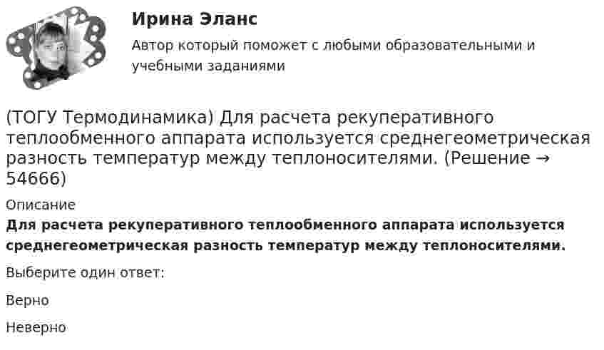      
            Описание
            Для расчета рекуперативного теплообменного аппарата используется среднегеометрическая разность температур между теплоносителями.Выберите один ответ:ВерноНеверно   
            
            
            (ТОГУ Термодинамика) В замкнутой системе тел сумма всех угловых коэффициентов с поверхности 1 на все поверхности (включая саму поверхность 1) равна нулю.(ТОГУ Термодинамика) Для расчета рекуперативного теплообменного аппарата используется среднегеометрическая разность температур между теплоносителями.(ТОГУ Термодинамика) Если температура, при которой находится вещество, больше критической температуры, то вещество находится в состоянии плазмы.(ТОГУ Термодинамика) Конвекция является элементарным видом теплообмена.(ТОГУ Термодинамика) При изохорном процессе тепловая энергия, подведенная к термодинамической системе, равна разности энтальпий системы в конечной и начальной точках процесса.(ТОГУ Термодинамика) При прочих равных условиях противоточный рекуперативный теплообменный аппарат имеет большую площадь теплообмена, чем прямоточный.(ТОГУ Термодинамика) Степень сухости - это параметр, характеризующий влажность воздуха.(ТОГУ Теоретическая механика) Стержни АВ и СD равные по длине 0,2 м вращаются равномерно с одинаковыми угловыми скоростями ω = 4 с-1. Скорость точки Е, лежащей посередине стержня ВD будет равна(ТОГУ Теоретическая механика) Точка движется по кривой, имея в данный момент времени:  VА= 10 м/с, аА = 8 м/с2 , α  = 300 (ТОГУ Теоретическая механика) Точка движется равномерно по эллипсу.(ТОГУ Теоретическая механика) Точка движется так, что в любой момент времени нормальное ускорение аn = 8 м/с2. Какова траектория точки и чему равен модуль касательного ускорения?(ТОГУ Теоретическая механика) Точка, должна двигаться …, чтобы её полное ускорение равнялось касательному(ТОГУ Теоретическая механика) Точка, должна двигаться …, чтобы её полное ускорение равнялось нормальному(ТОГУ Теоретическая механика) Точка приложения сосредоточенной силы Q  правильно показана на рисунке …