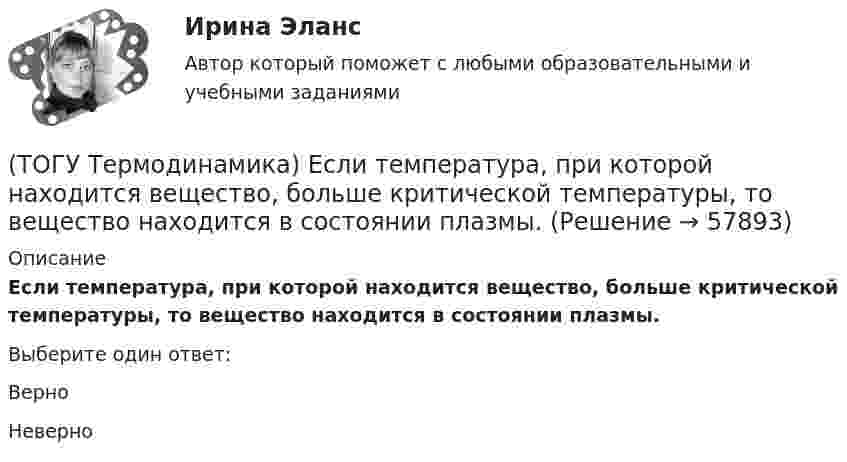      
            Описание
            Если температура, при которой находится вещество, больше критической температуры, то вещество находится в состоянии плазмы.Выберите один ответ:ВерноНеверно   
            
            
            (ТОГУ Термодинамика) Для расчета рекуперативного теплообменного аппарата используется среднегеометрическая разность температур между теплоносителями.(ТОГУ Термодинамика) Если температура, при которой находится вещество, больше критической температуры, то вещество находится в состоянии плазмы.(ТОГУ Термодинамика) Конвекция является элементарным видом теплообмена.(ТОГУ Термодинамика) При изохорном процессе тепловая энергия, подведенная к термодинамической системе, равна разности энтальпий системы в конечной и начальной точках процесса.(ТОГУ Термодинамика) При прочих равных условиях противоточный рекуперативный теплообменный аппарат имеет большую площадь теплообмена, чем прямоточный.(ТОГУ Термодинамика) Степень сухости - это параметр, характеризующий влажность воздуха.(ТОГУ Термодинамика) Тепловое излучение является сложным видом теплообмена. То есть состоит из нескольких элементарных видов теплообмена.(ТОГУ Теоретическая механика) Точка движется по кривой, имея в данный момент времени:  VА= 10 м/с, аА = 8 м/с2 , α  = 300 (ТОГУ Теоретическая механика) Точка движется равномерно по эллипсу.(ТОГУ Теоретическая механика) Точка движется так, что в любой момент времени нормальное ускорение аn = 8 м/с2. Какова траектория точки и чему равен модуль касательного ускорения?(ТОГУ Теоретическая механика) Точка, должна двигаться …, чтобы её полное ускорение равнялось касательному(ТОГУ Теоретическая механика) Точка, должна двигаться …, чтобы её полное ускорение равнялось нормальному(ТОГУ Теоретическая механика) Точка приложения сосредоточенной силы Q  правильно показана на рисунке …(ТОГУ Теоретическая механика) Угловое ускорение определяется по формуле