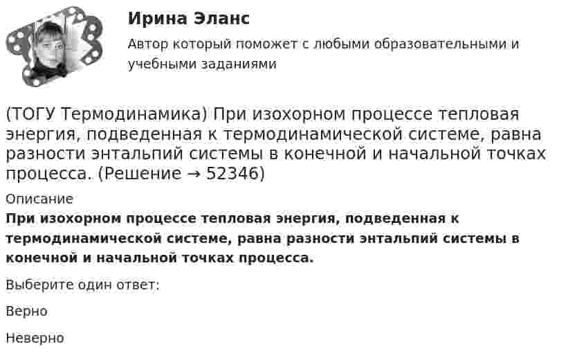      
            Описание
            При изохорном процессе тепловая энергия, подведенная к термодинамической системе, равна разности энтальпий системы в конечной и начальной точках процесса.Выберите один ответ:Верно Неверно   
            
            
            (ТОГУ Термодинамика) Конвекция является элементарным видом теплообмена.(ТОГУ Термодинамика) При изохорном процессе тепловая энергия, подведенная к термодинамической системе, равна разности энтальпий системы в конечной и начальной точках процесса.(ТОГУ Термодинамика) При прочих равных условиях противоточный рекуперативный теплообменный аппарат имеет большую площадь теплообмена, чем прямоточный.(ТОГУ Термодинамика) Степень сухости - это параметр, характеризующий влажность воздуха.(ТОГУ Термодинамика) Тепловое излучение является сложным видом теплообмена. То есть состоит из нескольких элементарных видов теплообмена.(ТОГУ Термодинамика) Теплообменный аппарат, в котором теплота передается от одного теплоносителя к другому с помощью периодического помещения твердого тела то в один, то в другой теплоноситель, называется регенеративным теплообменным аппаратом.(ТОГУ Термодинамика) Теплоотдача от твердой поверхности к газу является элементарным видом теплообмена.(ТОГУ Теоретическая механика) Точка движется так, что в любой момент времени нормальное ускорение аn = 8 м/с2. Какова траектория точки и чему равен модуль касательного ускорения?(ТОГУ Теоретическая механика) Точка, должна двигаться …, чтобы её полное ускорение равнялось касательному(ТОГУ Теоретическая механика) Точка, должна двигаться …, чтобы её полное ускорение равнялось нормальному(ТОГУ Теоретическая механика) Точка приложения сосредоточенной силы Q  правильно показана на рисунке …(ТОГУ Теоретическая механика) Угловое ускорение определяется по формуле(ТОГУ Термодинамика) В замкнутой системе тел сумма всех угловых коэффициентов с поверхности 1 на все поверхности (включая саму поверхность 1) равна нулю.(ТОГУ Термодинамика) Для расчета рекуперативного теплообменного аппарата используется среднегеометрическая разность температур между теплоносителями.