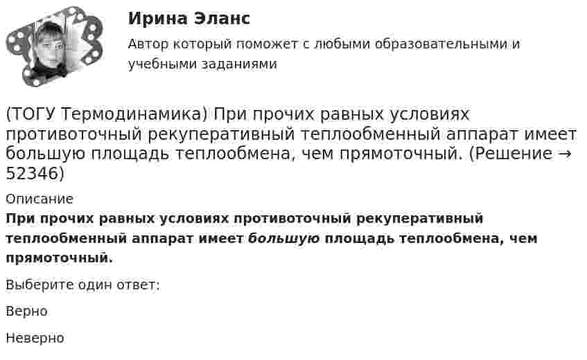      
            Описание
            При прочих равных условиях противоточный рекуперативный теплообменный аппарат имеет большую площадь теплообмена, чем прямоточный.Выберите один ответ:ВерноНеверно  
            
            
            (ТОГУ Термодинамика) При изохорном процессе тепловая энергия, подведенная к термодинамической системе, равна разности энтальпий системы в конечной и начальной точках процесса.(ТОГУ Термодинамика) При прочих равных условиях противоточный рекуперативный теплообменный аппарат имеет большую площадь теплообмена, чем прямоточный.(ТОГУ Термодинамика) Степень сухости - это параметр, характеризующий влажность воздуха.(ТОГУ Термодинамика) Тепловое излучение является сложным видом теплообмена. То есть состоит из нескольких элементарных видов теплообмена.(ТОГУ Термодинамика) Теплообменный аппарат, в котором теплота передается от одного теплоносителя к другому с помощью периодического помещения твердого тела то в один, то в другой теплоноситель, называется регенеративным теплообменным аппаратом.(ТОГУ Термодинамика) Теплоотдача от твердой поверхности к газу является элементарным видом теплообмена.(ТОГУ Термодинамика) Теплопроводность является сложным видом теплообмена. То есть состоит из нескольких элементарных видов теплообмена.(ТОГУ Теоретическая механика) Точка, должна двигаться …, чтобы её полное ускорение равнялось касательному(ТОГУ Теоретическая механика) Точка, должна двигаться …, чтобы её полное ускорение равнялось нормальному(ТОГУ Теоретическая механика) Точка приложения сосредоточенной силы Q  правильно показана на рисунке …(ТОГУ Теоретическая механика) Угловое ускорение определяется по формуле(ТОГУ Термодинамика) В замкнутой системе тел сумма всех угловых коэффициентов с поверхности 1 на все поверхности (включая саму поверхность 1) равна нулю.(ТОГУ Термодинамика) Для расчета рекуперативного теплообменного аппарата используется среднегеометрическая разность температур между теплоносителями.(ТОГУ Термодинамика) Если температура, при которой находится вещество, больше критической температуры, то вещество находится в состоянии плазмы.