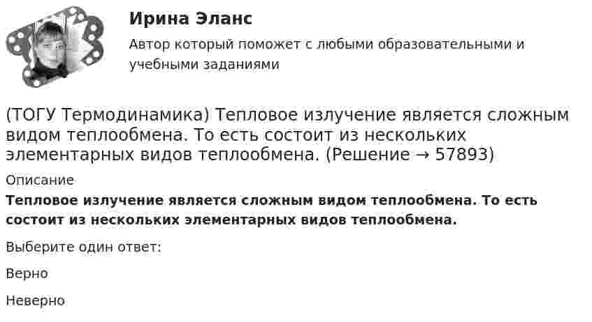      
            Описание
            Тепловое излучение является сложным видом теплообмена. То есть состоит из нескольких элементарных видов теплообмена.Выберите один ответ:ВерноНеверно   
            
            
            (ТОГУ Термодинамика) Степень сухости - это параметр, характеризующий влажность воздуха.(ТОГУ Термодинамика) Тепловое излучение является сложным видом теплообмена. То есть состоит из нескольких элементарных видов теплообмена.(ТОГУ Термодинамика) Теплообменный аппарат, в котором теплота передается от одного теплоносителя к другому с помощью периодического помещения твердого тела то в один, то в другой теплоноситель, называется регенеративным теплообменным аппаратом.(ТОГУ Термодинамика) Теплоотдача от твердой поверхности к газу является элементарным видом теплообмена.(ТОГУ Термодинамика) Теплопроводность является сложным видом теплообмена. То есть состоит из нескольких элементарных видов теплообмена.(ТОГУ Термодинамика) Термодинамический цикл холодильной машины - это цикл, который на Pv и Ts диаграммах обходится по часовой стрелке.(ТОГУ Термодинамика) Характеристикой эффективности цикла холодильной машины является коэффициент теплопередачи.(ТОГУ Теоретическая механика) Точка приложения сосредоточенной силы Q  правильно показана на рисунке …(ТОГУ Теоретическая механика) Угловое ускорение определяется по формуле(ТОГУ Термодинамика) В замкнутой системе тел сумма всех угловых коэффициентов с поверхности 1 на все поверхности (включая саму поверхность 1) равна нулю.(ТОГУ Термодинамика) Для расчета рекуперативного теплообменного аппарата используется среднегеометрическая разность температур между теплоносителями.(ТОГУ Термодинамика) Если температура, при которой находится вещество, больше критической температуры, то вещество находится в состоянии плазмы.(ТОГУ Термодинамика) Конвекция является элементарным видом теплообмена.(ТОГУ Термодинамика) При изохорном процессе тепловая энергия, подведенная к термодинамической системе, равна разности энтальпий системы в конечной и начальной точках процесса.