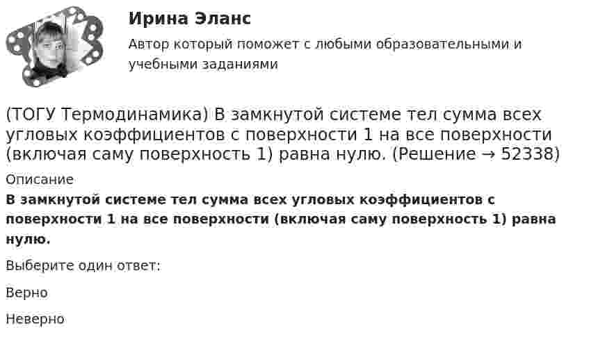      
            Описание
            В замкнутой системе тел сумма всех угловых коэффициентов с поверхности 1 на все поверхности (включая саму поверхность 1) равна нулю.Выберите один ответ:ВерноНеверно  
            
            
            (ТОГУ Теоретическая механика) Угловое ускорение определяется по формуле(ТОГУ Термодинамика) В замкнутой системе тел сумма всех угловых коэффициентов с поверхности 1 на все поверхности (включая саму поверхность 1) равна нулю.(ТОГУ Термодинамика) Для расчета рекуперативного теплообменного аппарата используется среднегеометрическая разность температур между теплоносителями.(ТОГУ Термодинамика) Если температура, при которой находится вещество, больше критической температуры, то вещество находится в состоянии плазмы.(ТОГУ Термодинамика) Конвекция является элементарным видом теплообмена.(ТОГУ Термодинамика) При изохорном процессе тепловая энергия, подведенная к термодинамической системе, равна разности энтальпий системы в конечной и начальной точках процесса.(ТОГУ Термодинамика) При прочих равных условиях противоточный рекуперативный теплообменный аппарат имеет большую площадь теплообмена, чем прямоточный.(ТОГУ Теоретическая механика) Радиус вращения точки М загнутого стержня, вращающего в плоскости чертежа, относительно оси, проходящей через точку О, равен(ТОГУ Теоретическая механика) Стержни АВ и СD равные по длине 0,2 м вращаются равномерно с одинаковыми угловыми скоростями ω = 4 с-1. Скорость точки Е, лежащей посередине стержня ВD будет равна(ТОГУ Теоретическая механика) Точка движется по кривой, имея в данный момент времени:  VА= 10 м/с, аА = 8 м/с2 , α  = 300 (ТОГУ Теоретическая механика) Точка движется равномерно по эллипсу.(ТОГУ Теоретическая механика) Точка движется так, что в любой момент времени нормальное ускорение аn = 8 м/с2. Какова траектория точки и чему равен модуль касательного ускорения?(ТОГУ Теоретическая механика) Точка, должна двигаться …, чтобы её полное ускорение равнялось касательному(ТОГУ Теоретическая механика) Точка, должна двигаться …, чтобы её полное ускорение равнялось нормальному