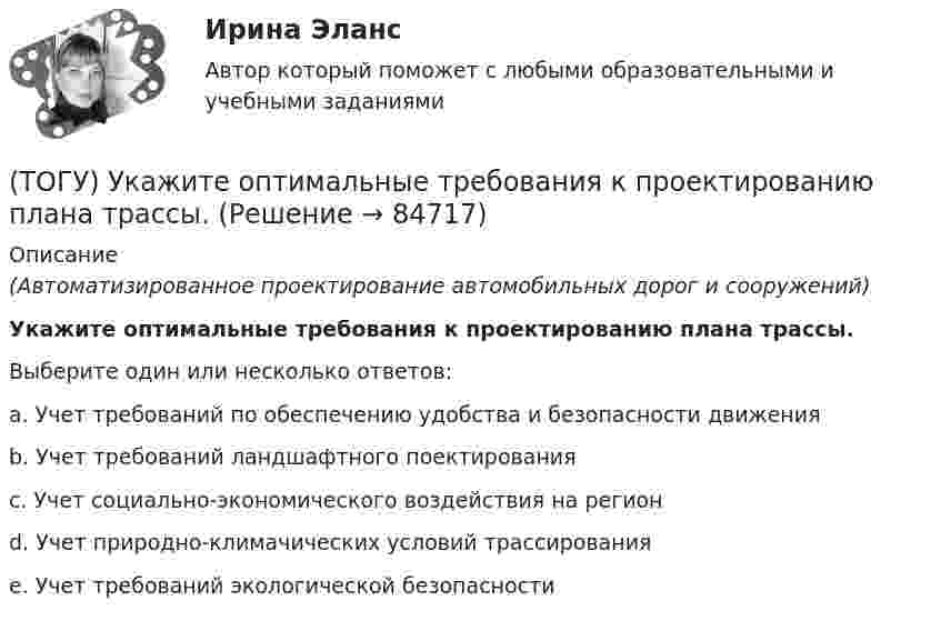      
            Описание
            (Автоматизированное проектирование автомобильных дорог и сооружений)Укажите оптимальные требования к проектированию плана трассы.Выберите один или несколько ответов:a. Учет требований по обеспечению удобства и безопасности движенияb. Учет требований ландшафтного поектированияc. Учет социально-экономического воздействия на регионd. Учет природно-климачических условий трассированияe. Учет требований экологической безопасности   
            
            
            (ТОГУ) Укажите минимально необходимое количество точек для построения поверхности.  Введите число.(ТОГУ) Укажите оптимальные требования к проектированию плана трассы.(ТОГУ) Укажите размерность гидрологических характеристик определяемых в программе ГРИС_Т(ТОГУ) Укажите способы выполнения изыскательских работ.(ТОГУ) Укажите численное значение количества бит, отводимых в памяти ЭВМ, под вещественный тип данных обычной точности(ТОГУ) ... уравнение устанавливает связь между однородными фазовыми переменными, относящимися к разным элементам системы(ТОГУ) ... уравнение устанавливает связь между разнородными фазовыми переменными, относящимися к одному элементу(ТОГУ) Топологическим уравнением механической подсистемы является(ТОГУ) Трубы малого диаметра (до ____ м) нельзя устраивать в местах возможного образования наледей(ТОГУ) Укажите величину объема стока при проектировании водопропускной трубы на автомобильной дороги 2 категории.(ТОГУ) Укажите величину расхода стока при проектировании малых мостов на автомобильной дороги 3 категории(ТОГУ) Укажите вид дефекта(ТОГУ) Укажите виды опорных точек при проектировании продольного профиля.(ТОГУ) Укажите максимальное число сечений трассы доступных для экспорта в системе CREDO MIX