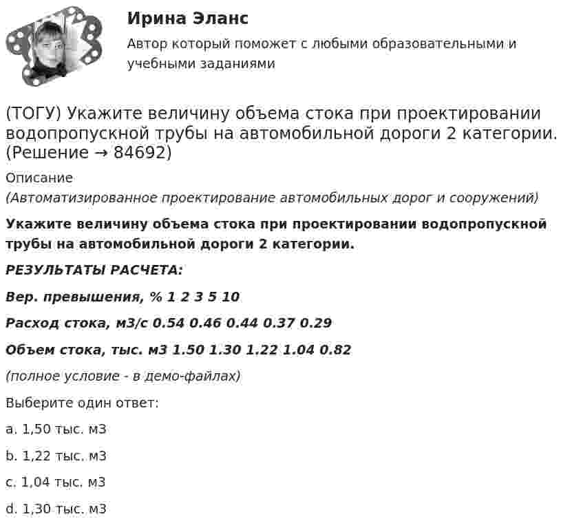     
            Описание
            (Автоматизированное проектирование автомобильных дорог и сооружений)Укажите величину объема стока при проектировании водопропускной трубы на автомобильной дороги 2 категории.                                 РЕЗУЛЬТАТЫ РАСЧЕТА:Вер. превышения, %          1         2         3         5         10Расход стока, м3/с            0.54    0.46    0.44    0.37    0.29Объем стока, тыс. м3      1.50    1.30    1.22    1.04    0.82(полное условие - в демо-файлах)Выберите один ответ:a. 1,50 тыс. м3b. 1,22 тыс. м3c. 1,04 тыс. м3d. 1,30 тыс. м3   
            
            
            (ТОГУ) Трубы малого диаметра (до ____ м) нельзя устраивать в местах возможного образования наледей(ТОГУ) Укажите величину объема стока при проектировании водопропускной трубы на автомобильной дороги 2 категории.(ТОГУ) Укажите величину расхода стока при проектировании малых мостов на автомобильной дороги 3 категории(ТОГУ) Укажите вид дефекта(ТОГУ) Укажите виды опорных точек при проектировании продольного профиля.(ТОГУ) Укажите максимальное число сечений трассы доступных для экспорта в системе CREDO MIX(ТОГУ) Укажите методы проектирования, зависящие от реализации творческого процесса.(ТОГУ Технология производства водорода) Температура сырья, выходящего из предриформера, после смешения с водяным паром(ТОГУ Технология производства водорода) Углерод, образующийся в трубах риформера(ТОГУ Технология производства водорода) Успехи в разработке топливных элементов были достигнуты(ТОГУ Технология производства водорода) Факел пламени обогревает реакционные трубы парового риформера ........, ........, .........(ТОГУ Технология производства водорода) Факелы горелок печи парового риформера Foster Wheeler направлены ...................(ТОГУ Технология производства водорода) Флокенообразование - это процесс(ТОГУ Технология производства водорода) Эффективность паровой конверсии метана