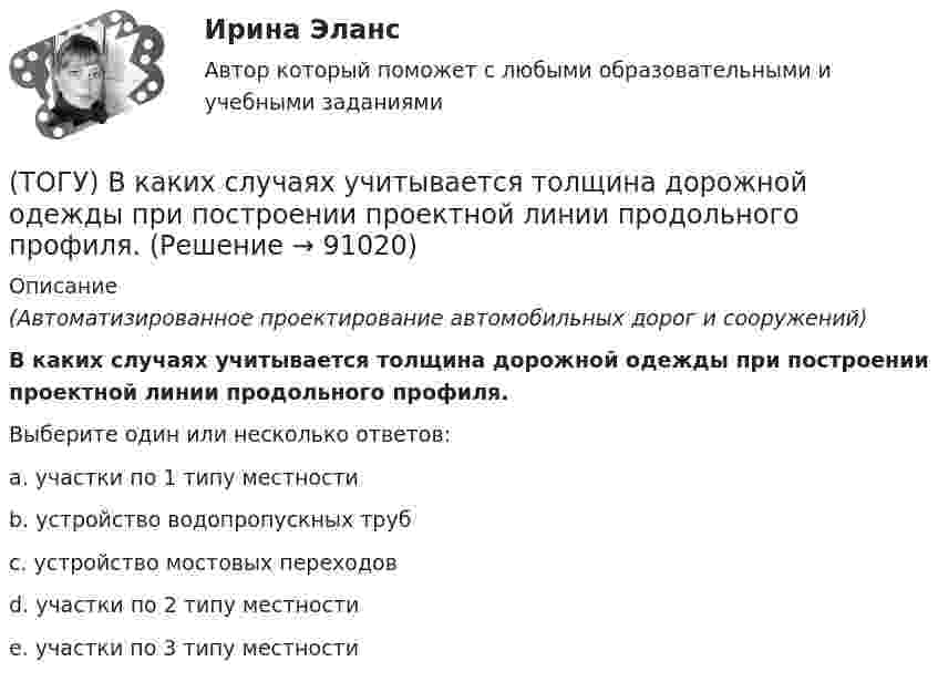      
            Описание
            (Автоматизированное проектирование автомобильных дорог и сооружений)В каких случаях учитывается толщина дорожной одежды при построении проектной линии продольного профиля.Выберите один или несколько ответов:a. участки по 1 типу местностиb. устройство водопропускных трубc. устройство мостовых переходовd. участки по 2 типу местностиe. участки по 3 типу местности   
            
            
            (ТОГУ) В каких местах карты необходимо указывать дополнительные высотные точки(ТОГУ) В каких случаях учитывается толщина дорожной одежды при построении проектной линии продольного профиля.(ТОГУ) В каком виде может быть представлен поперечный масштаб?(ТОГУ) В каком виде может быть представлен численный масштаб?(ТОГУ) В каком масштабе выполняют топографическую съемку автомобильных дорог.(ТОГУ) В каком режиме работают водопропускные трубы из гофрированного металла(ТОГУ) Вкладыши подшипников скольжения делают … (ТОГУ) Верно ли утверждение:  Курвиметором определяют длину линий на карте.(ТОГУ) Верно ли утверждение:  Межремонтный срок службы дорожных одежд не превышает 10 лет.(ТОГУ) - верхняя часть земляного полотна, расположенная от низа дорожной одежды до 2/3 глубины промерзания, но не менее 1,5 м от поверхности проезжей части.(ТОГУ) Ветвь эквивалентной схемы, служащая для отображения усилия, приложенного к механической системе, имеет следующий тип(ТОГУ) - вид кривой в плане, описываемой с внешней стороны угла поворота трассы между двумя ее направлениями, сходящимися под острым углом.(ТОГУ) Виды цифровых моделей местности по способу преставления исходных данных.(ТОГУ) В каких единицах задается длина водосбора при определении расхода воды у сооружения по методике МАДИ