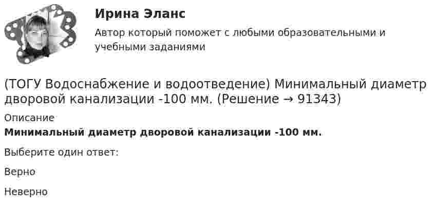      
            Описание
            Минимальный диаметр дворовой канализации -100 мм.Выберите один ответ:Верно Неверно    
            
            
            (ТОГУ Водоснабжение и водоотведение) Минимальная глубина заложения трубопроводов, вызываемая защитой воды от нагревания, принимается: (ТОГУ Водоснабжение и водоотведение) Минимальный диаметр дворовой канализации -100 мм.(ТОГУ Водоснабжение и водоотведение) Наибольшая расчётная скорость движения сточных вод для металлических труб, м/с(ТОГУ Водоснабжение и водоотведение) Непрерывно функционирующие санитарно-технические приборы:(ТОГУ Водоснабжение и водоотведение) Определить минимальную глубину заложения выпуска диаметром 100 мм, при глубине промерзания грунта 0,8 м.(ТОГУ Водоснабжение и водоотведение) Определить пропускную способность стояка, если известно: общий секундный расход воды, л/c, равный 0,3, α = 1,3. Максимальный секундный расход стоков от прибора с максимальным водоотведением от смывного бачка(ТОГУ Водоснабжение и водоотведение) Отметка ввода водопровода в здании, при глубине промерзания грунта 1,7 м,  и отметки уровня земли у здания 60,00 м, будет равна(ТОГУ) Вкладыши подшипников скольжения делают … (ТОГУ) В краевой задаче граничным условием второго рода является(ТОГУ) В многоступенчатом редукторе общее передаточное число равно … передаточных чисел его ступеней(ТОГУ Водоснабжение и водоотведение) Абсолютная отметка ввода водопровода составляет 99,6 м, относительная отметка 0,00 равна абсолютной отметке 102,1м, определить геометрический напор для 5 этажного здания, высота этажа, с учётом перекрытия 3 м,(ТОГУ Водоснабжение и водоотведение) В системах внутренних водостоков максимальное расстояние между ревизиями на прямолинейных подвесных трубопроводов для диаметров 75-150 мм, не более:(ТОГУ Водоснабжение и водоотведение) Канализационные выпуски присоединяют к дворовой сети в колодце под углом:(ТОГУ  Водоснабжение и водоотведение) К физическим показателям качества природных вод относятся: