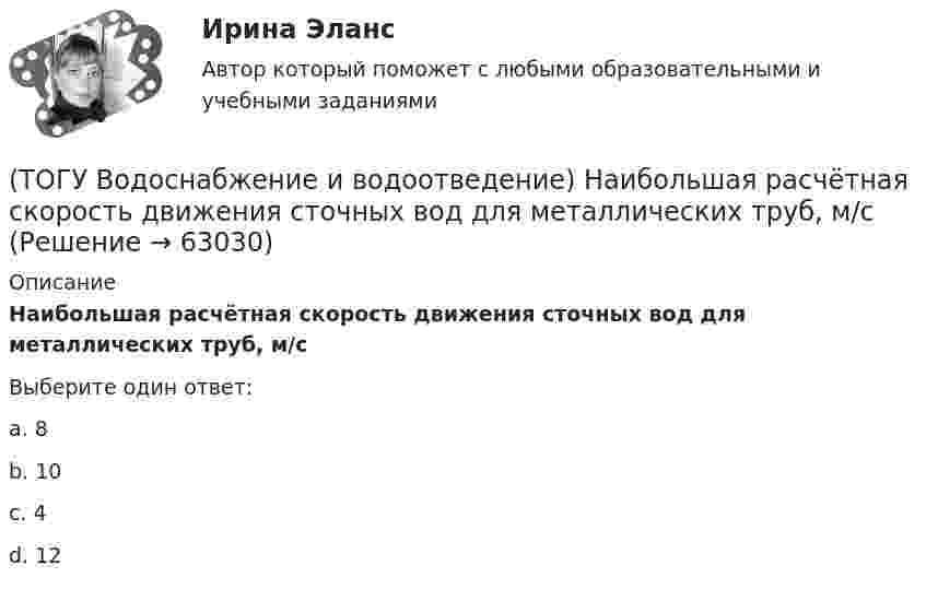      
            Описание
            Наибольшая расчётная скорость движения сточных вод для металлических труб, м/сВыберите один ответ:a. 8b. 10c. 4d. 12   
            
            
            (ТОГУ Водоснабжение и водоотведение) Минимальный диаметр дворовой канализации -100 мм.(ТОГУ Водоснабжение и водоотведение) Наибольшая расчётная скорость движения сточных вод для металлических труб, м/с(ТОГУ Водоснабжение и водоотведение) Непрерывно функционирующие санитарно-технические приборы:(ТОГУ Водоснабжение и водоотведение) Определить минимальную глубину заложения выпуска диаметром 100 мм, при глубине промерзания грунта 0,8 м.(ТОГУ Водоснабжение и водоотведение) Определить пропускную способность стояка, если известно: общий секундный расход воды, л/c, равный 0,3, α = 1,3. Максимальный секундный расход стоков от прибора с максимальным водоотведением от смывного бачка(ТОГУ Водоснабжение и водоотведение) Отметка ввода водопровода в здании, при глубине промерзания грунта 1,7 м,  и отметки уровня земли у здания 60,00 м, будет равна(ТОГУ Водоснабжение и водоотведение) При известных значениях: отметки лотка в начале участка дворовой сети – 35,6, длине участка 25 м и уклоне -0,008 определить отметку конца лотка на расчётном участке(ТОГУ) В краевой задаче граничным условием второго рода является(ТОГУ) В многоступенчатом редукторе общее передаточное число равно … передаточных чисел его ступеней(ТОГУ Водоснабжение и водоотведение) Абсолютная отметка ввода водопровода составляет 99,6 м, относительная отметка 0,00 равна абсолютной отметке 102,1м, определить геометрический напор для 5 этажного здания, высота этажа, с учётом перекрытия 3 м,(ТОГУ Водоснабжение и водоотведение) В системах внутренних водостоков максимальное расстояние между ревизиями на прямолинейных подвесных трубопроводов для диаметров 75-150 мм, не более:(ТОГУ Водоснабжение и водоотведение) Канализационные выпуски присоединяют к дворовой сети в колодце под углом:(ТОГУ  Водоснабжение и водоотведение) К физическим показателям качества природных вод относятся:(ТОГУ Водоснабжение и водоотведение) Минимальная глубина заложения водоотводящей сети при диаметре 300 мм определяется по формуле