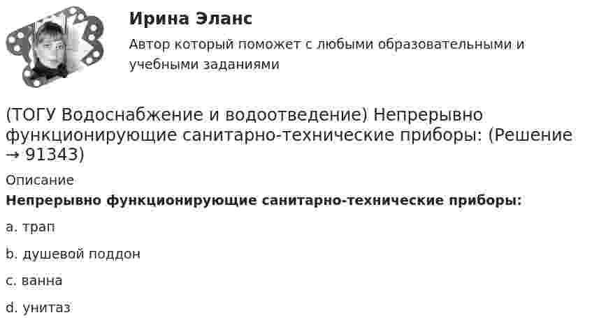      
            Описание
            Непрерывно функционирующие санитарно-технические приборы:a. трапb. душевой поддонc. ваннаd. унитаз    
            
            
            (ТОГУ Водоснабжение и водоотведение) Наибольшая расчётная скорость движения сточных вод для металлических труб, м/с(ТОГУ Водоснабжение и водоотведение) Непрерывно функционирующие санитарно-технические приборы:(ТОГУ Водоснабжение и водоотведение) Определить минимальную глубину заложения выпуска диаметром 100 мм, при глубине промерзания грунта 0,8 м.(ТОГУ Водоснабжение и водоотведение) Определить пропускную способность стояка, если известно: общий секундный расход воды, л/c, равный 0,3, α = 1,3. Максимальный секундный расход стоков от прибора с максимальным водоотведением от смывного бачка(ТОГУ Водоснабжение и водоотведение) Отметка ввода водопровода в здании, при глубине промерзания грунта 1,7 м,  и отметки уровня земли у здания 60,00 м, будет равна(ТОГУ Водоснабжение и водоотведение) При известных значениях: отметки лотка в начале участка дворовой сети – 35,6, длине участка 25 м и уклоне -0,008 определить отметку конца лотка на расчётном участке(ТОГУ Водоснабжение и водоотведение) При пожаротушении рабочую часть водяных струй составляют(ТОГУ) В многоступенчатом редукторе общее передаточное число равно … передаточных чисел его ступеней(ТОГУ Водоснабжение и водоотведение) Абсолютная отметка ввода водопровода составляет 99,6 м, относительная отметка 0,00 равна абсолютной отметке 102,1м, определить геометрический напор для 5 этажного здания, высота этажа, с учётом перекрытия 3 м,(ТОГУ Водоснабжение и водоотведение) В системах внутренних водостоков максимальное расстояние между ревизиями на прямолинейных подвесных трубопроводов для диаметров 75-150 мм, не более:(ТОГУ Водоснабжение и водоотведение) Канализационные выпуски присоединяют к дворовой сети в колодце под углом:(ТОГУ  Водоснабжение и водоотведение) К физическим показателям качества природных вод относятся:(ТОГУ Водоснабжение и водоотведение) Минимальная глубина заложения водоотводящей сети при диаметре 300 мм определяется по формуле(ТОГУ Водоснабжение и водоотведение) Минимальная глубина заложения трубопроводов, вызываемая защитой воды от нагревания, принимается: 