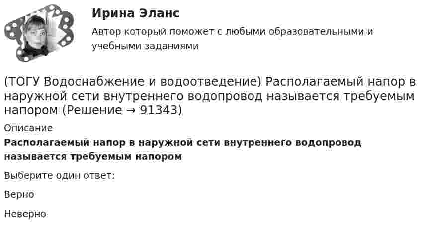      
            Описание
            Располагаемый напор в наружной сети внутреннего водопровод называется требуемым напоромВыберите один ответ:Верно Неверно    
            
            
            (ТОГУ Водоснабжение и водоотведение) При пожаротушении рабочую часть водяных струй составляют(ТОГУ Водоснабжение и водоотведение) Располагаемый напор в наружной сети внутреннего водопровод называется требуемым напором(ТОГУ Водоснабжение и водоотведение) Системы канализации бывают(ТОГУ Водоснабжение и водоотведение) Требования к качеству воды, используемой для различных производственных нужд устанавливаются(ТОГУ Водоснабжение и водоотведение) Требования к качеству воды, подаваемой для питьевых нужд населения установлены СП 31 13330. 2012 - Водоснабжение Наружные сети и сооружения(ТОГУ Водоснабжение и водоотведение) Требования к качеству воды, подаваемой для питьевых нужд населения установлены СП 31 13330. 2012 - Водоснабжение Наружные сети и сооружения(ТОГУ Водоснабжение и водоотведение) Угол поворота канализационных сетей принимают:(ТОГУ Водоснабжение и водоотведение) Минимальная глубина заложения трубопроводов, вызываемая защитой воды от нагревания, принимается: (ТОГУ Водоснабжение и водоотведение) Минимальный диаметр дворовой канализации -100 мм.(ТОГУ Водоснабжение и водоотведение) Наибольшая расчётная скорость движения сточных вод для металлических труб, м/с(ТОГУ Водоснабжение и водоотведение) Непрерывно функционирующие санитарно-технические приборы:(ТОГУ Водоснабжение и водоотведение) Определить минимальную глубину заложения выпуска диаметром 100 мм, при глубине промерзания грунта 0,8 м.(ТОГУ Водоснабжение и водоотведение) Определить пропускную способность стояка, если известно: общий секундный расход воды, л/c, равный 0,3, α = 1,3. Максимальный секундный расход стоков от прибора с максимальным водоотведением от смывного бачка(ТОГУ Водоснабжение и водоотведение) Отметка ввода водопровода в здании, при глубине промерзания грунта 1,7 м,  и отметки уровня земли у здания 60,00 м, будет равна