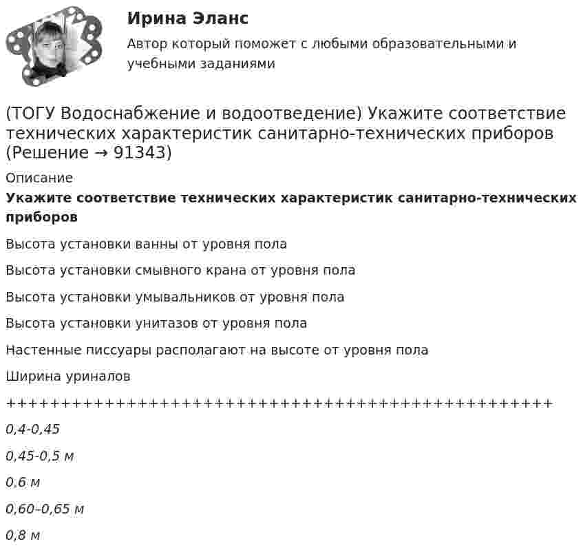      
            Описание
            Укажите соответствие технических характеристик санитарно-технических приборовВысота установки ванны от уровня полаВысота установки смывного крана от уровня пола Высота установки умывальников от уровня полаВысота установки унитазов от уровня полаНастенные писсуары располагают на высоте от уровня полаШирина уриналов++++++++++++++++++++++++++++++++++++++++++++++++++0,4-0,450,45-0,5 м0,6 м0,60–0,65 м0,8 м   
            
            
            (ТОГУ Водоснабжение и водоотведение) Укажите соответствие высоты установки от уровня пола к санитарно-техническому прибору(ТОГУ Водоснабжение и водоотведение) Укажите соответствие технических характеристик санитарно-технических приборов(ТОГУ Водоснабжение и водоотведение) Укажите соответствие требований к устройству канализационной сети здания(ТОГУ Водоснабжение и водоотведение) Чему будет равна глубина заложения ввода водопровода жилого здания, если глубина промерзания грунта 0,9 м(ТОГУ) В пределах каких долгот находится территория РФ?(ТОГУ) В пределах каких широт находится территория РФ?(ТОГУ) Вращательная гибкость это величина(ТОГУ Водоснабжение и водоотведение) При известных значениях: отметки лотка в начале участка дворовой сети – 35,6, длине участка 25 м и уклоне -0,008 определить отметку конца лотка на расчётном участке(ТОГУ Водоснабжение и водоотведение) При пожаротушении рабочую часть водяных струй составляют(ТОГУ Водоснабжение и водоотведение) Располагаемый напор в наружной сети внутреннего водопровод называется требуемым напором(ТОГУ Водоснабжение и водоотведение) Системы канализации бывают(ТОГУ Водоснабжение и водоотведение) Требования к качеству воды, используемой для различных производственных нужд устанавливаются(ТОГУ Водоснабжение и водоотведение) Требования к качеству воды, подаваемой для питьевых нужд населения установлены СП 31 13330. 2012 - Водоснабжение Наружные сети и сооружения(ТОГУ Водоснабжение и водоотведение) Требования к качеству воды, подаваемой для питьевых нужд населения установлены СП 31 13330. 2012 - Водоснабжение Наружные сети и сооружения
