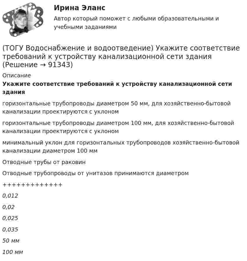      
            Описание
            Укажите соответствие требований к устройству канализационной сети зданиягоризонтальные трубопроводы диаметром 50 мм, для хозяйственно-бытовой канализации проектируются с уклономгоризонтальные трубопроводы диаметром 100 мм, для хозяйственно-бытовой канализации проектируются с уклономминимальный уклон для горизонтальных трубопроводов хозяйственно-бытовой канализации диаметром 100 ммОтводные трубы от раковинОтводные трубопроводы от унитазов принимаются диаметром+++++++++++++0,0120,020,0250,03550 мм100 мм   
            
            
            (ТОГУ Водоснабжение и водоотведение) Укажите соответствие технических характеристик санитарно-технических приборов(ТОГУ Водоснабжение и водоотведение) Укажите соответствие требований к устройству канализационной сети здания(ТОГУ Водоснабжение и водоотведение) Чему будет равна глубина заложения ввода водопровода жилого здания, если глубина промерзания грунта 0,9 м(ТОГУ) В пределах каких долгот находится территория РФ?(ТОГУ) В пределах каких широт находится территория РФ?(ТОГУ) Вращательная гибкость это величина(ТОГУ) Вторая цифра в индексации стрелового крана означает …(ТОГУ Водоснабжение и водоотведение) При пожаротушении рабочую часть водяных струй составляют(ТОГУ Водоснабжение и водоотведение) Располагаемый напор в наружной сети внутреннего водопровод называется требуемым напором(ТОГУ Водоснабжение и водоотведение) Системы канализации бывают(ТОГУ Водоснабжение и водоотведение) Требования к качеству воды, используемой для различных производственных нужд устанавливаются(ТОГУ Водоснабжение и водоотведение) Требования к качеству воды, подаваемой для питьевых нужд населения установлены СП 31 13330. 2012 - Водоснабжение Наружные сети и сооружения(ТОГУ Водоснабжение и водоотведение) Требования к качеству воды, подаваемой для питьевых нужд населения установлены СП 31 13330. 2012 - Водоснабжение Наружные сети и сооружения(ТОГУ Водоснабжение и водоотведение) Угол поворота канализационных сетей принимают: