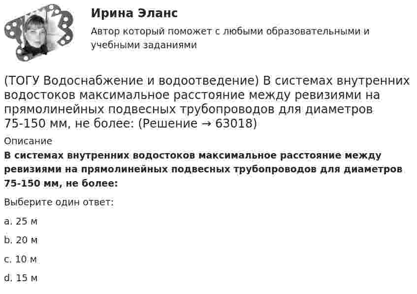      
            Описание
            В системах внутренних водостоков максимальное расстояние между ревизиями на прямолинейных подвесных трубопроводов для диаметров 75-150 мм, не более:Выберите один ответ:a. 25 м b. 20 м c. 10 м d. 15 м    
            
            
            (ТОГУ Водоснабжение и водоотведение) Абсолютная отметка ввода водопровода составляет 99,6 м, относительная отметка 0,00 равна абсолютной отметке 102,1м, определить геометрический напор для 5 этажного здания, высота этажа, с учётом перекрытия 3 м,(ТОГУ Водоснабжение и водоотведение) В системах внутренних водостоков максимальное расстояние между ревизиями на прямолинейных подвесных трубопроводов для диаметров 75-150 мм, не более:(ТОГУ Водоснабжение и водоотведение) Канализационные выпуски присоединяют к дворовой сети в колодце под углом:(ТОГУ  Водоснабжение и водоотведение) К физическим показателям качества природных вод относятся:(ТОГУ Водоснабжение и водоотведение) Минимальная глубина заложения водоотводящей сети при диаметре 300 мм определяется по формуле(ТОГУ Водоснабжение и водоотведение) Минимальная глубина заложения трубопроводов, вызываемая защитой воды от нагревания, принимается: (ТОГУ Водоснабжение и водоотведение) Минимальный диаметр дворовой канализации -100 мм.(ТОГУ) В каких случаях учитывается толщина дорожной одежды при построении проектной линии продольного профиля.(ТОГУ) В каком виде может быть представлен поперечный масштаб?(ТОГУ) В каком виде может быть представлен численный масштаб?(ТОГУ) В каком масштабе выполняют топографическую съемку автомобильных дорог.(ТОГУ) В каком режиме работают водопропускные трубы из гофрированного металла(ТОГУ) Вкладыши подшипников скольжения делают … (ТОГУ) В краевой задаче граничным условием второго рода является