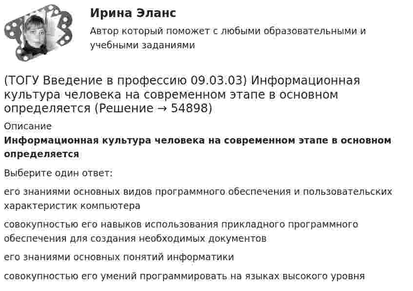      
            Описание
            Информационная культура человека на современном этапе в основном определяетсяВыберите один ответ:его знаниями основных видов программного обеспечения и пользовательских характеристик компьютера совокупностью его навыков использования прикладного программного обеспечения для создания необходимых документов его знаниями основных понятий информатики совокупностью его умений программировать на языках высокого уровня    
            
            
            (ТОГУ Введение в профессию 09.03.03) Интернет в первую очередь был предусмотрен для(ТОГУ Введение в профессию 09.03.03) Информационная культура человека на современном этапе в основном определяется(ТОГУ Введение в профессию 09.03.03) Информационная экономика – это экономика, основанная на … , при чем в этой деятельности участвует больше половины занятого населения(ТОГУ Введение в профессию 09.03.03) Информационное обеспечение АИС – это совокупность ...(ТОГУ Введение в профессию 09.03.03) Информационные процессы - это процессы(ТОГУ Введение в профессию 09.03.03) Информационные ресурсы в управлении экономическими процессами охватывают уровень(ТОГУ Введение в профессию 09.03.03) Информационные ресурсы - это ...(ТОГУ Введение в профессию 09.03.03) WEB-страничка - это ...(ТОГУ Введение в профессию 09.03.03) Абравиатура WWW на английском языке обозначает(ТОГУ Введение в профессию 09.03.03) Автоматизированная информационная система – это ...(ТОГУ Введение в профессию 09.03.03) Автоматизированное управление – это ...(ТОГУ Введение в профессию 09.03.03) Адресация глобальных сетей – это ...(ТОГУ Введение в профессию 09.03.03) Анализ и выбор программно-технологических платформ, сервисов и информационных ресурсов информационной системы относится к задачам профессиональной деятельности(ТОГУ Введение в профессию 09.03.03) Глобальная компьютерная сеть - это ...