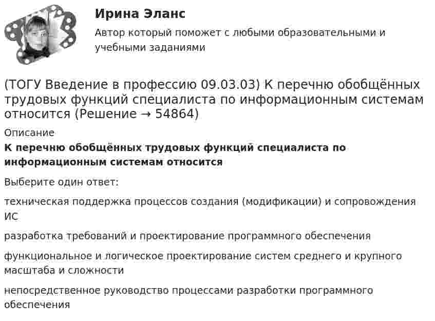      
            Описание
            К перечню обобщённых трудовых функций специалиста по информационным системам относитсяВыберите один ответ:техническая поддержка процессов создания (модификации) и сопровождения ИС разработка требований и проектирование программного обеспечения функциональное и логическое проектирование систем среднего и крупного масштаба и сложности непосредственное руководство процессами разработки программного обеспечения    
            
            
            (ТОГУ Введение в профессию 09.03.03) К перечню обобщённых трудовых функций системного аналитика относится(ТОГУ Введение в профессию 09.03.03) К перечню обобщённых трудовых функций специалиста по информационным системам относится(ТОГУ Введение в профессию 09.03.03) К устройствам вывода информации относятся(ТОГУ Введение в профессию 09.03.03) К устройствам хранения информации относится(ТОГУ Введение в профессию 09.03.03) Минимальная единица измерения информации(ТОГУ Введение в профессию 09.03.03) Министерство обороны … начало разработку проекта, который имел целью создания надежной системы передачи информации на случай войны(ТОГУ Введение в профессию 09.03.03) Модели жизненного цикла АИС(ТОГУ Введение в профессию 09.03.03) Информацию, взятую из надежного источника, называют(ТОГУ Введение в профессию 09.03.03) Информацию, не зависящую от личного мнения или суждения, называют(ТОГУ Введение в профессию 09.03.03) Информацию, существенную и важную в настоящий момент, называют(ТОГУ Введение в профессию 09.03.03) Информация – это ...(ТОГУ Введение в профессию 09.03.03) Компьютер подключенный к Интернет, обязательно имеет(ТОГУ Введение в профессию 09.03.03) Компьютер, предоставляющий свои ресурсы в пользование другим компьютерам при совместной работе, называется(ТОГУ Введение в профессию 09.03.03) К перечню обобщённых трудовых функций программиста относится