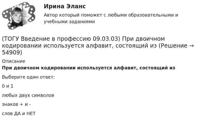      
            Описание
            При двоичном кодировании используется алфавит, состоящий изВыберите один ответ:0 и 1 любых двух символов знаков + и - слов ДА и НЕТ    
            
            
            (ТОГУ Введение в профессию 09.03.03) По форме представления информацию можно условно разделить на следующие виды(ТОГУ Введение в профессию 09.03.03) При двоичном кодировании используется алфавит, состоящий из(ТОГУ Введение в профессию 09.03.03) Программа Microsoft Word предназначена(ТОГУ Введение в профессию 09.03.03) Программа, являющаяся табличным процессором(ТОГУ Введение в профессию 09.03.03) Программное обеспечение АИС – это совокупность(ТОГУ Введение в профессию 09.03.03) САПР (система автоматизированного проектирования) – это ...(ТОГУ Введение в профессию 09.03.03) Сервер - это ...(ТОГУ Введение в профессию 09.03.03) Организация, предоставляющая услуги в присоединении пользователей к сети Internet называется(ТОГУ Введение в профессию 09.03.03) Основной характеристикой микропроцессора является(ТОГУ Введение в профессию 09.03.03) Основой операционной системы является(ТОГУ Введение в профессию 09.03.03) Персональный компьютер служит для … информации(ТОГУ Введение в профессию 09.03.03) Под носителем информации принято подразумевать(ТОГУ Введение в профессию 09.03.03) Под программным обеспечением информационных систем понимается совокупность(ТОГУ Введение в профессию 09.03.03) По качеству проявления информация бывает